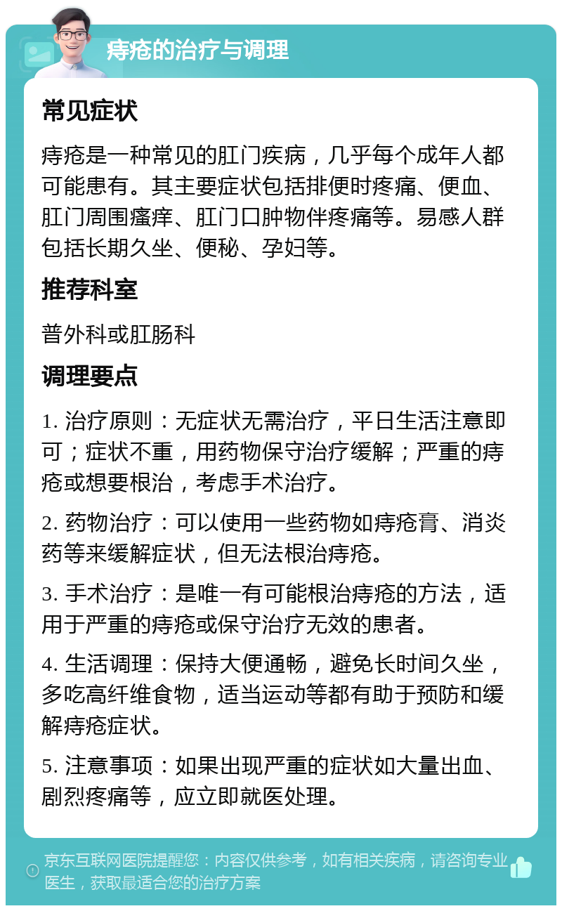 痔疮的治疗与调理 常见症状 痔疮是一种常见的肛门疾病，几乎每个成年人都可能患有。其主要症状包括排便时疼痛、便血、肛门周围瘙痒、肛门口肿物伴疼痛等。易感人群包括长期久坐、便秘、孕妇等。 推荐科室 普外科或肛肠科 调理要点 1. 治疗原则：无症状无需治疗，平日生活注意即可；症状不重，用药物保守治疗缓解；严重的痔疮或想要根治，考虑手术治疗。 2. 药物治疗：可以使用一些药物如痔疮膏、消炎药等来缓解症状，但无法根治痔疮。 3. 手术治疗：是唯一有可能根治痔疮的方法，适用于严重的痔疮或保守治疗无效的患者。 4. 生活调理：保持大便通畅，避免长时间久坐，多吃高纤维食物，适当运动等都有助于预防和缓解痔疮症状。 5. 注意事项：如果出现严重的症状如大量出血、剧烈疼痛等，应立即就医处理。