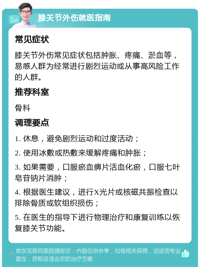 膝关节外伤就医指南 常见症状 膝关节外伤常见症状包括肿胀、疼痛、淤血等，易感人群为经常进行剧烈运动或从事高风险工作的人群。 推荐科室 骨科 调理要点 1. 休息，避免剧烈运动和过度活动； 2. 使用冰敷或热敷来缓解疼痛和肿胀； 3. 如果需要，口服瘀血痹片活血化瘀，口服七叶皂苷钠片消肿； 4. 根据医生建议，进行X光片或核磁共振检查以排除骨质或软组织损伤； 5. 在医生的指导下进行物理治疗和康复训练以恢复膝关节功能。