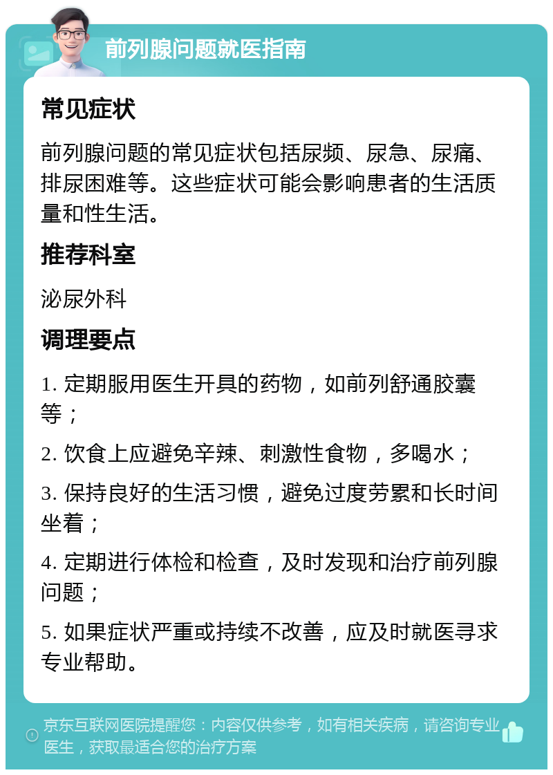 前列腺问题就医指南 常见症状 前列腺问题的常见症状包括尿频、尿急、尿痛、排尿困难等。这些症状可能会影响患者的生活质量和性生活。 推荐科室 泌尿外科 调理要点 1. 定期服用医生开具的药物，如前列舒通胶囊等； 2. 饮食上应避免辛辣、刺激性食物，多喝水； 3. 保持良好的生活习惯，避免过度劳累和长时间坐着； 4. 定期进行体检和检查，及时发现和治疗前列腺问题； 5. 如果症状严重或持续不改善，应及时就医寻求专业帮助。