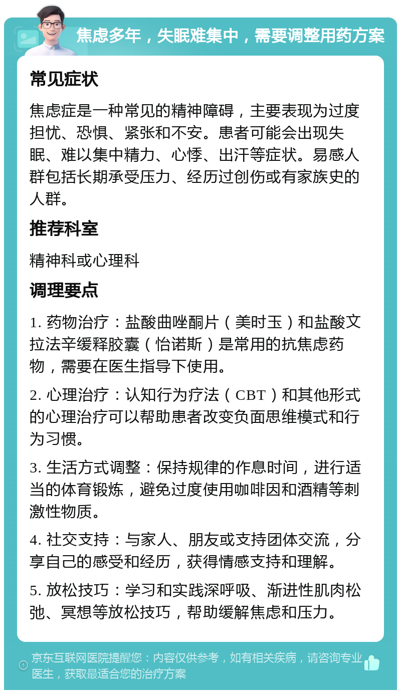 焦虑多年，失眠难集中，需要调整用药方案 常见症状 焦虑症是一种常见的精神障碍，主要表现为过度担忧、恐惧、紧张和不安。患者可能会出现失眠、难以集中精力、心悸、出汗等症状。易感人群包括长期承受压力、经历过创伤或有家族史的人群。 推荐科室 精神科或心理科 调理要点 1. 药物治疗：盐酸曲唑酮片（美时玉）和盐酸文拉法辛缓释胶囊（怡诺斯）是常用的抗焦虑药物，需要在医生指导下使用。 2. 心理治疗：认知行为疗法（CBT）和其他形式的心理治疗可以帮助患者改变负面思维模式和行为习惯。 3. 生活方式调整：保持规律的作息时间，进行适当的体育锻炼，避免过度使用咖啡因和酒精等刺激性物质。 4. 社交支持：与家人、朋友或支持团体交流，分享自己的感受和经历，获得情感支持和理解。 5. 放松技巧：学习和实践深呼吸、渐进性肌肉松弛、冥想等放松技巧，帮助缓解焦虑和压力。