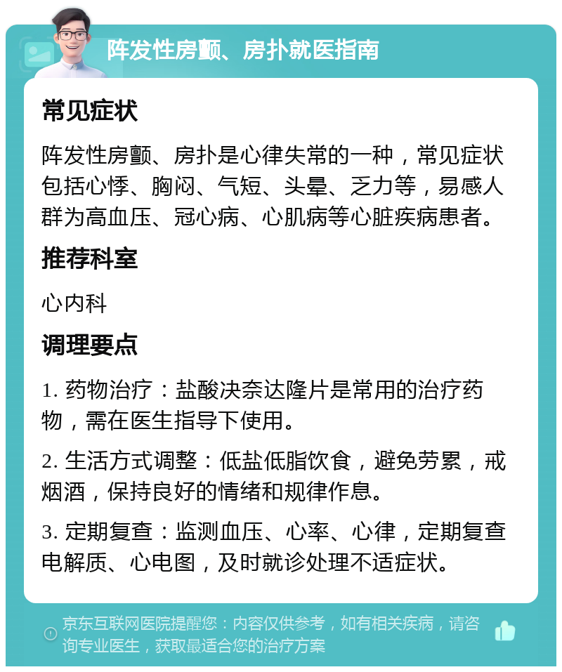 阵发性房颤、房扑就医指南 常见症状 阵发性房颤、房扑是心律失常的一种，常见症状包括心悸、胸闷、气短、头晕、乏力等，易感人群为高血压、冠心病、心肌病等心脏疾病患者。 推荐科室 心内科 调理要点 1. 药物治疗：盐酸决奈达隆片是常用的治疗药物，需在医生指导下使用。 2. 生活方式调整：低盐低脂饮食，避免劳累，戒烟酒，保持良好的情绪和规律作息。 3. 定期复查：监测血压、心率、心律，定期复查电解质、心电图，及时就诊处理不适症状。