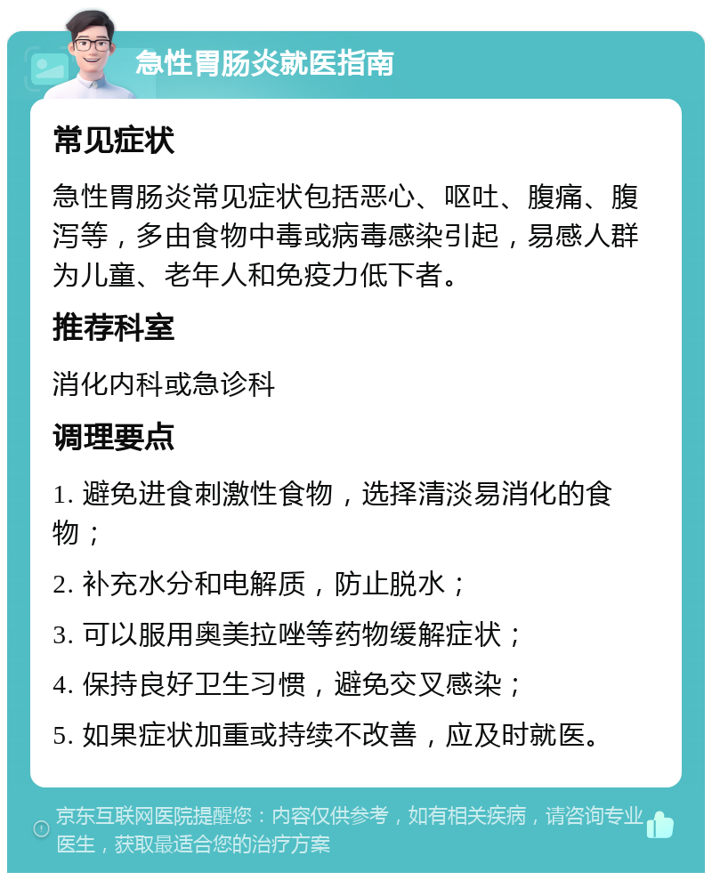 急性胃肠炎就医指南 常见症状 急性胃肠炎常见症状包括恶心、呕吐、腹痛、腹泻等，多由食物中毒或病毒感染引起，易感人群为儿童、老年人和免疫力低下者。 推荐科室 消化内科或急诊科 调理要点 1. 避免进食刺激性食物，选择清淡易消化的食物； 2. 补充水分和电解质，防止脱水； 3. 可以服用奥美拉唑等药物缓解症状； 4. 保持良好卫生习惯，避免交叉感染； 5. 如果症状加重或持续不改善，应及时就医。