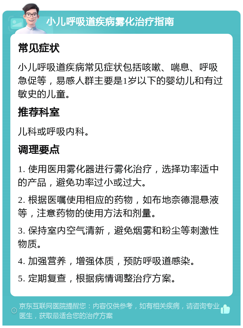 小儿呼吸道疾病雾化治疗指南 常见症状 小儿呼吸道疾病常见症状包括咳嗽、喘息、呼吸急促等，易感人群主要是1岁以下的婴幼儿和有过敏史的儿童。 推荐科室 儿科或呼吸内科。 调理要点 1. 使用医用雾化器进行雾化治疗，选择功率适中的产品，避免功率过小或过大。 2. 根据医嘱使用相应的药物，如布地奈德混悬液等，注意药物的使用方法和剂量。 3. 保持室内空气清新，避免烟雾和粉尘等刺激性物质。 4. 加强营养，增强体质，预防呼吸道感染。 5. 定期复查，根据病情调整治疗方案。