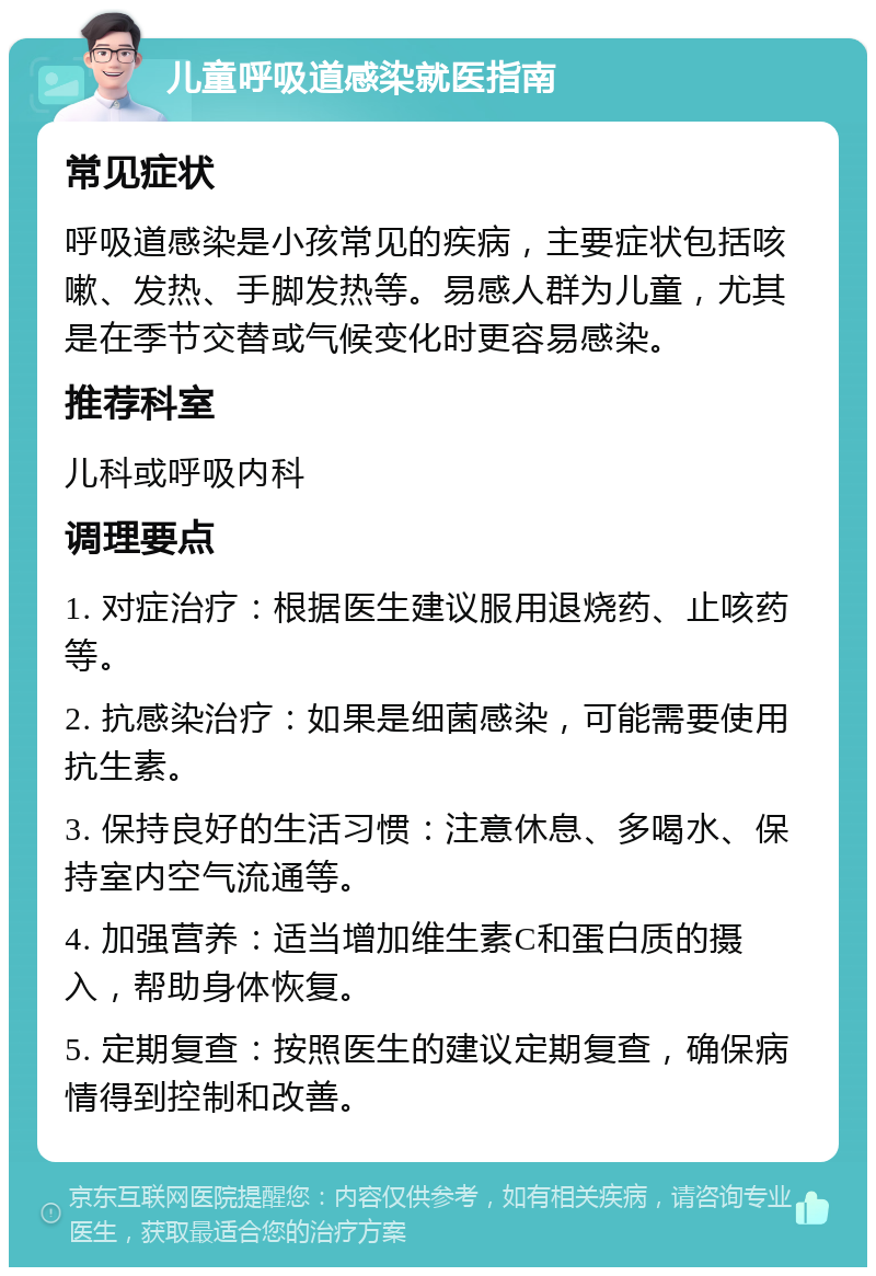 儿童呼吸道感染就医指南 常见症状 呼吸道感染是小孩常见的疾病，主要症状包括咳嗽、发热、手脚发热等。易感人群为儿童，尤其是在季节交替或气候变化时更容易感染。 推荐科室 儿科或呼吸内科 调理要点 1. 对症治疗：根据医生建议服用退烧药、止咳药等。 2. 抗感染治疗：如果是细菌感染，可能需要使用抗生素。 3. 保持良好的生活习惯：注意休息、多喝水、保持室内空气流通等。 4. 加强营养：适当增加维生素C和蛋白质的摄入，帮助身体恢复。 5. 定期复查：按照医生的建议定期复查，确保病情得到控制和改善。