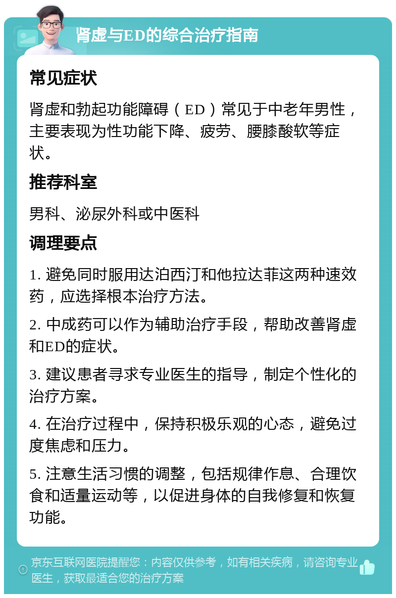 肾虚与ED的综合治疗指南 常见症状 肾虚和勃起功能障碍（ED）常见于中老年男性，主要表现为性功能下降、疲劳、腰膝酸软等症状。 推荐科室 男科、泌尿外科或中医科 调理要点 1. 避免同时服用达泊西汀和他拉达菲这两种速效药，应选择根本治疗方法。 2. 中成药可以作为辅助治疗手段，帮助改善肾虚和ED的症状。 3. 建议患者寻求专业医生的指导，制定个性化的治疗方案。 4. 在治疗过程中，保持积极乐观的心态，避免过度焦虑和压力。 5. 注意生活习惯的调整，包括规律作息、合理饮食和适量运动等，以促进身体的自我修复和恢复功能。