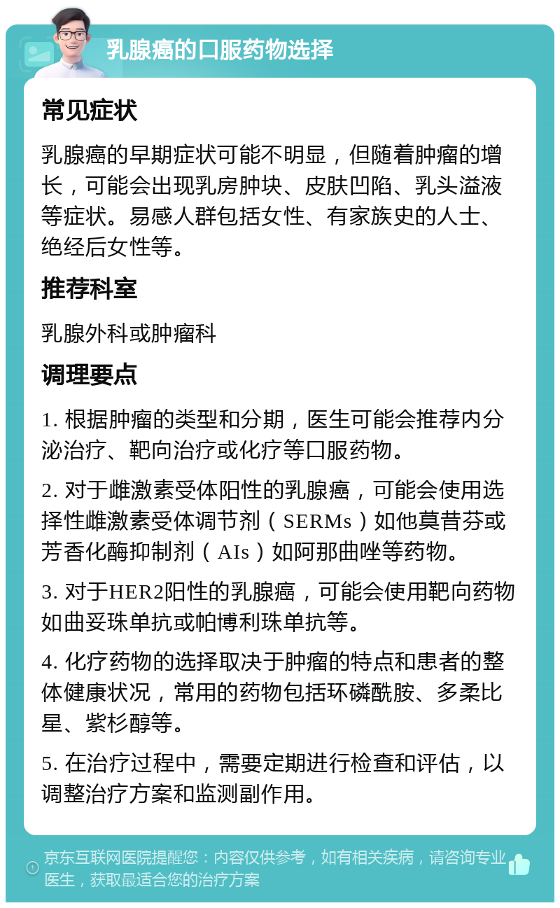 乳腺癌的口服药物选择 常见症状 乳腺癌的早期症状可能不明显，但随着肿瘤的增长，可能会出现乳房肿块、皮肤凹陷、乳头溢液等症状。易感人群包括女性、有家族史的人士、绝经后女性等。 推荐科室 乳腺外科或肿瘤科 调理要点 1. 根据肿瘤的类型和分期，医生可能会推荐内分泌治疗、靶向治疗或化疗等口服药物。 2. 对于雌激素受体阳性的乳腺癌，可能会使用选择性雌激素受体调节剂（SERMs）如他莫昔芬或芳香化酶抑制剂（AIs）如阿那曲唑等药物。 3. 对于HER2阳性的乳腺癌，可能会使用靶向药物如曲妥珠单抗或帕博利珠单抗等。 4. 化疗药物的选择取决于肿瘤的特点和患者的整体健康状况，常用的药物包括环磷酰胺、多柔比星、紫杉醇等。 5. 在治疗过程中，需要定期进行检查和评估，以调整治疗方案和监测副作用。