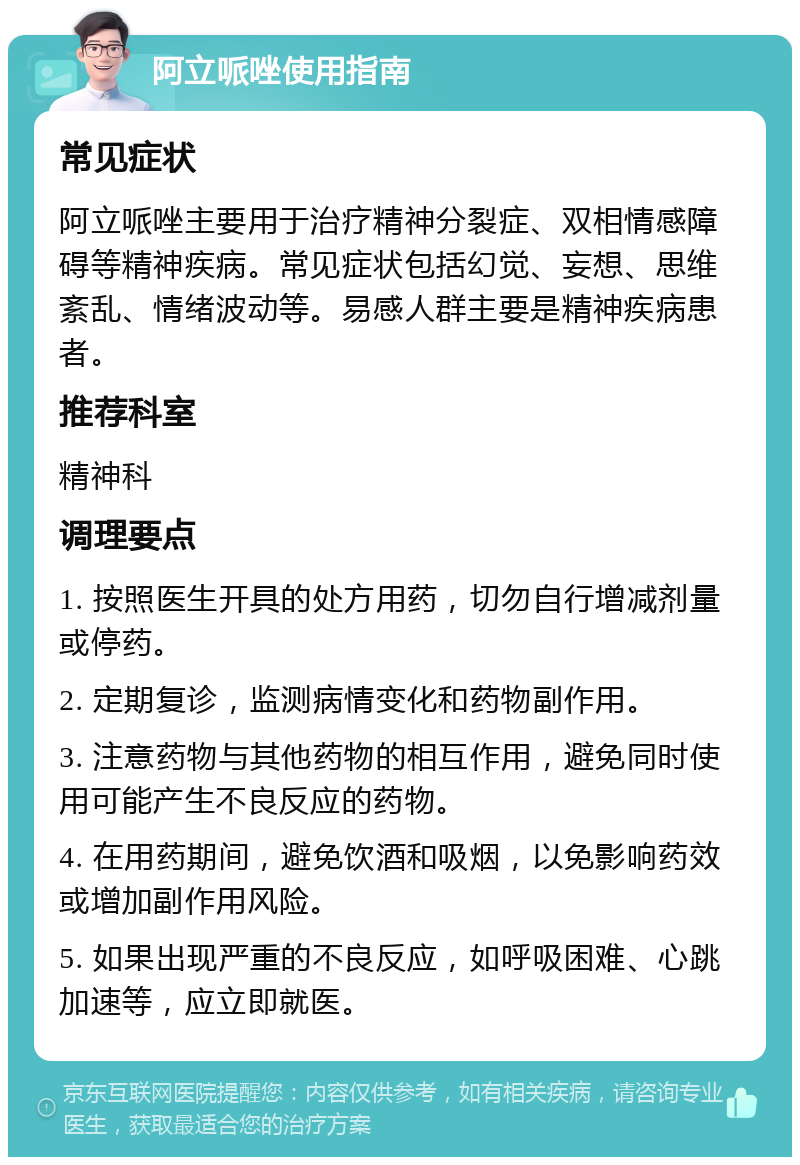 阿立哌唑使用指南 常见症状 阿立哌唑主要用于治疗精神分裂症、双相情感障碍等精神疾病。常见症状包括幻觉、妄想、思维紊乱、情绪波动等。易感人群主要是精神疾病患者。 推荐科室 精神科 调理要点 1. 按照医生开具的处方用药，切勿自行增减剂量或停药。 2. 定期复诊，监测病情变化和药物副作用。 3. 注意药物与其他药物的相互作用，避免同时使用可能产生不良反应的药物。 4. 在用药期间，避免饮酒和吸烟，以免影响药效或增加副作用风险。 5. 如果出现严重的不良反应，如呼吸困难、心跳加速等，应立即就医。