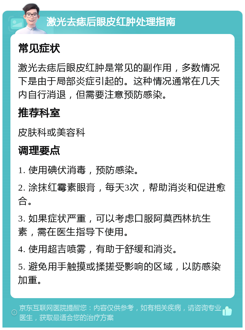 激光去痣后眼皮红肿处理指南 常见症状 激光去痣后眼皮红肿是常见的副作用，多数情况下是由于局部炎症引起的。这种情况通常在几天内自行消退，但需要注意预防感染。 推荐科室 皮肤科或美容科 调理要点 1. 使用碘伏消毒，预防感染。 2. 涂抹红霉素眼膏，每天3次，帮助消炎和促进愈合。 3. 如果症状严重，可以考虑口服阿莫西林抗生素，需在医生指导下使用。 4. 使用超吉喷雾，有助于舒缓和消炎。 5. 避免用手触摸或揉搓受影响的区域，以防感染加重。