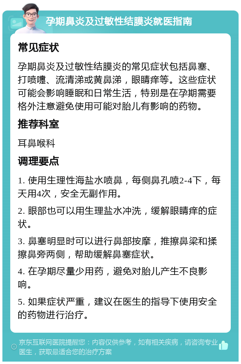 孕期鼻炎及过敏性结膜炎就医指南 常见症状 孕期鼻炎及过敏性结膜炎的常见症状包括鼻塞、打喷嚏、流清涕或黄鼻涕，眼睛痒等。这些症状可能会影响睡眠和日常生活，特别是在孕期需要格外注意避免使用可能对胎儿有影响的药物。 推荐科室 耳鼻喉科 调理要点 1. 使用生理性海盐水喷鼻，每侧鼻孔喷2-4下，每天用4次，安全无副作用。 2. 眼部也可以用生理盐水冲洗，缓解眼睛痒的症状。 3. 鼻塞明显时可以进行鼻部按摩，推擦鼻梁和揉擦鼻旁两侧，帮助缓解鼻塞症状。 4. 在孕期尽量少用药，避免对胎儿产生不良影响。 5. 如果症状严重，建议在医生的指导下使用安全的药物进行治疗。