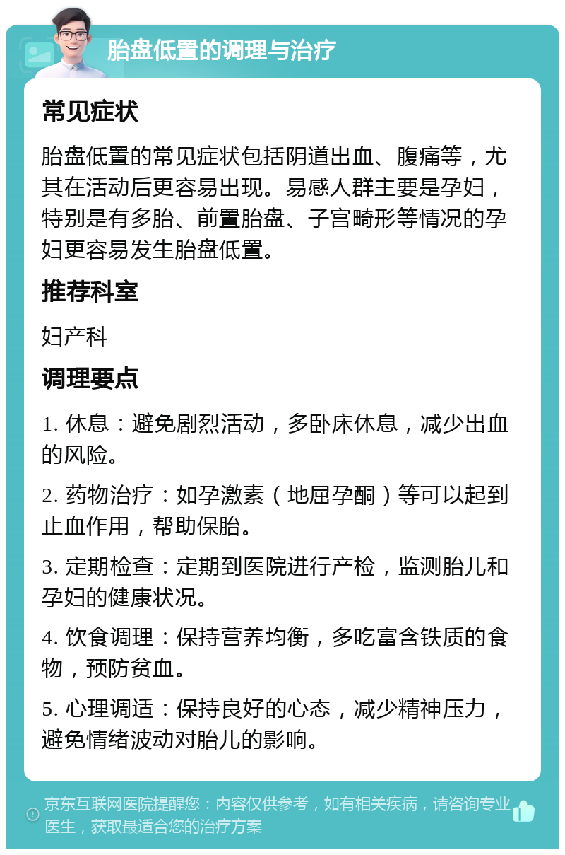 胎盘低置的调理与治疗 常见症状 胎盘低置的常见症状包括阴道出血、腹痛等，尤其在活动后更容易出现。易感人群主要是孕妇，特别是有多胎、前置胎盘、子宫畸形等情况的孕妇更容易发生胎盘低置。 推荐科室 妇产科 调理要点 1. 休息：避免剧烈活动，多卧床休息，减少出血的风险。 2. 药物治疗：如孕激素（地屈孕酮）等可以起到止血作用，帮助保胎。 3. 定期检查：定期到医院进行产检，监测胎儿和孕妇的健康状况。 4. 饮食调理：保持营养均衡，多吃富含铁质的食物，预防贫血。 5. 心理调适：保持良好的心态，减少精神压力，避免情绪波动对胎儿的影响。