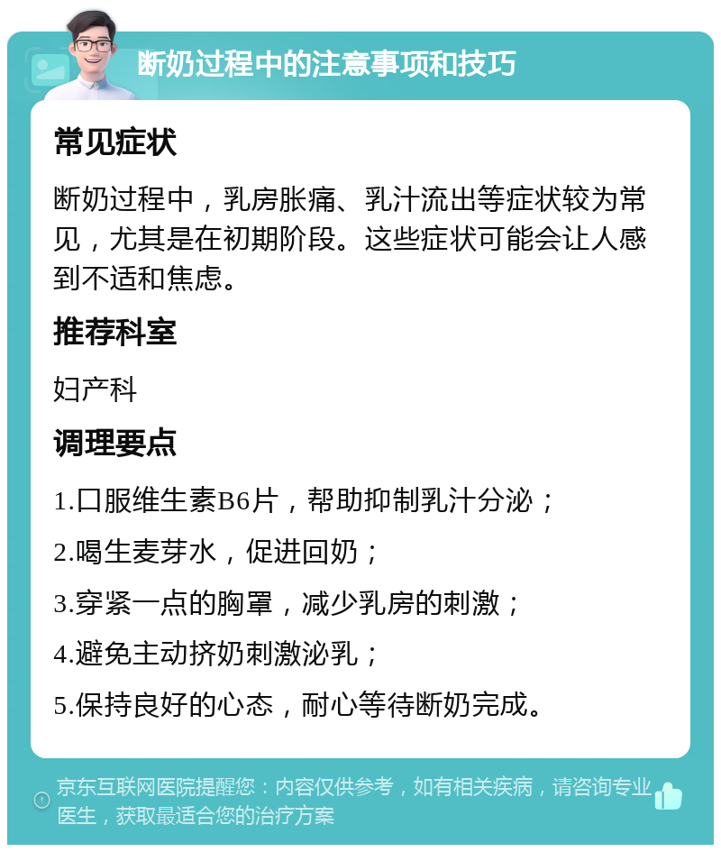 断奶过程中的注意事项和技巧 常见症状 断奶过程中，乳房胀痛、乳汁流出等症状较为常见，尤其是在初期阶段。这些症状可能会让人感到不适和焦虑。 推荐科室 妇产科 调理要点 1.口服维生素B6片，帮助抑制乳汁分泌； 2.喝生麦芽水，促进回奶； 3.穿紧一点的胸罩，减少乳房的刺激； 4.避免主动挤奶刺激泌乳； 5.保持良好的心态，耐心等待断奶完成。