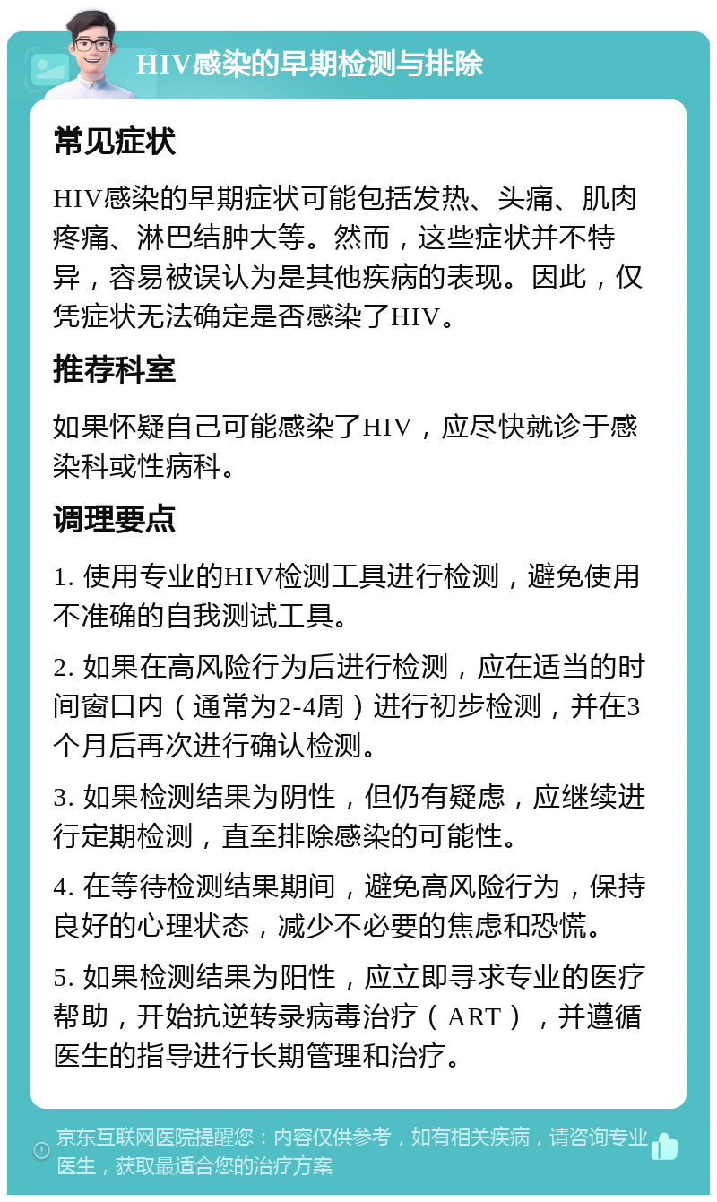 HIV感染的早期检测与排除 常见症状 HIV感染的早期症状可能包括发热、头痛、肌肉疼痛、淋巴结肿大等。然而，这些症状并不特异，容易被误认为是其他疾病的表现。因此，仅凭症状无法确定是否感染了HIV。 推荐科室 如果怀疑自己可能感染了HIV，应尽快就诊于感染科或性病科。 调理要点 1. 使用专业的HIV检测工具进行检测，避免使用不准确的自我测试工具。 2. 如果在高风险行为后进行检测，应在适当的时间窗口内（通常为2-4周）进行初步检测，并在3个月后再次进行确认检测。 3. 如果检测结果为阴性，但仍有疑虑，应继续进行定期检测，直至排除感染的可能性。 4. 在等待检测结果期间，避免高风险行为，保持良好的心理状态，减少不必要的焦虑和恐慌。 5. 如果检测结果为阳性，应立即寻求专业的医疗帮助，开始抗逆转录病毒治疗（ART），并遵循医生的指导进行长期管理和治疗。