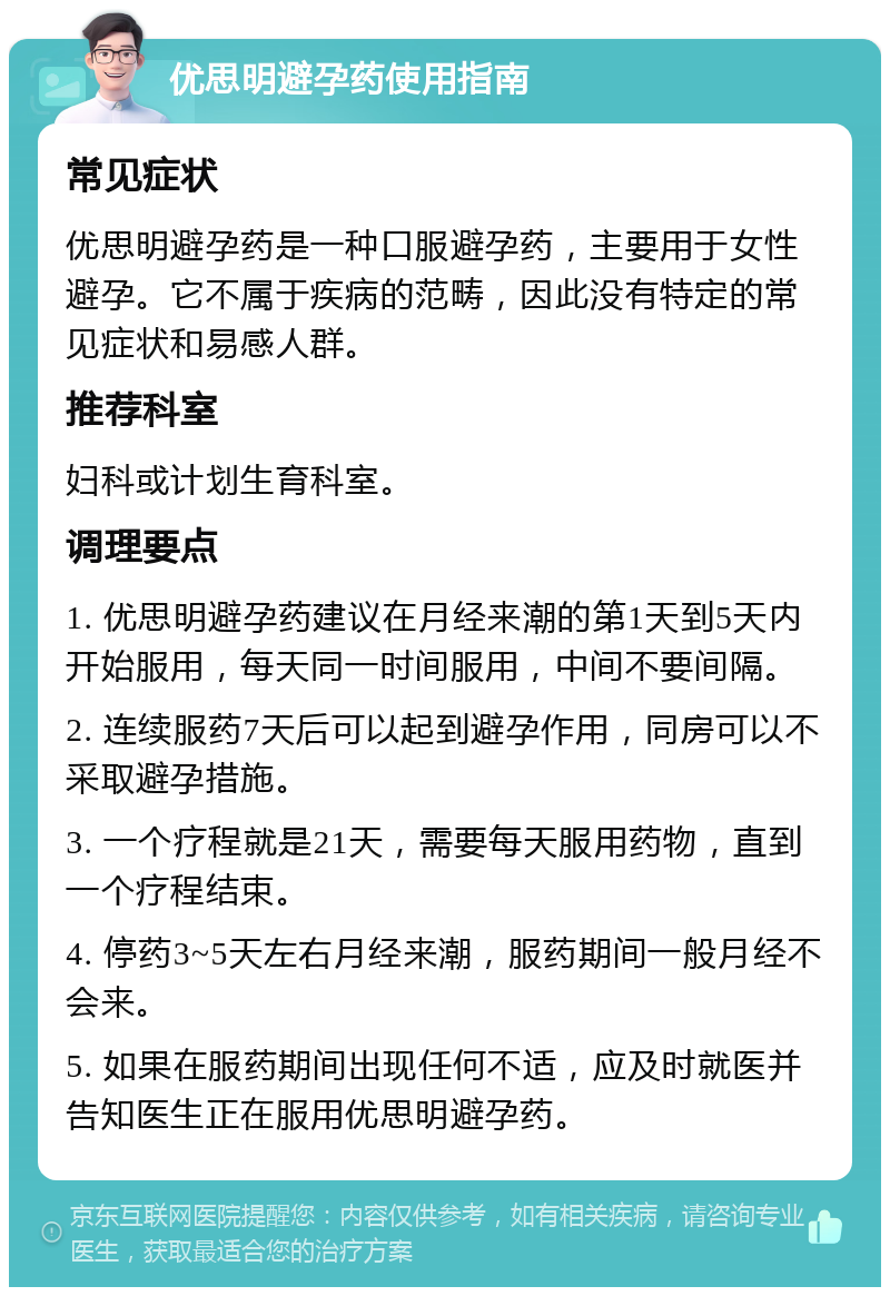 优思明避孕药使用指南 常见症状 优思明避孕药是一种口服避孕药，主要用于女性避孕。它不属于疾病的范畴，因此没有特定的常见症状和易感人群。 推荐科室 妇科或计划生育科室。 调理要点 1. 优思明避孕药建议在月经来潮的第1天到5天内开始服用，每天同一时间服用，中间不要间隔。 2. 连续服药7天后可以起到避孕作用，同房可以不采取避孕措施。 3. 一个疗程就是21天，需要每天服用药物，直到一个疗程结束。 4. 停药3~5天左右月经来潮，服药期间一般月经不会来。 5. 如果在服药期间出现任何不适，应及时就医并告知医生正在服用优思明避孕药。