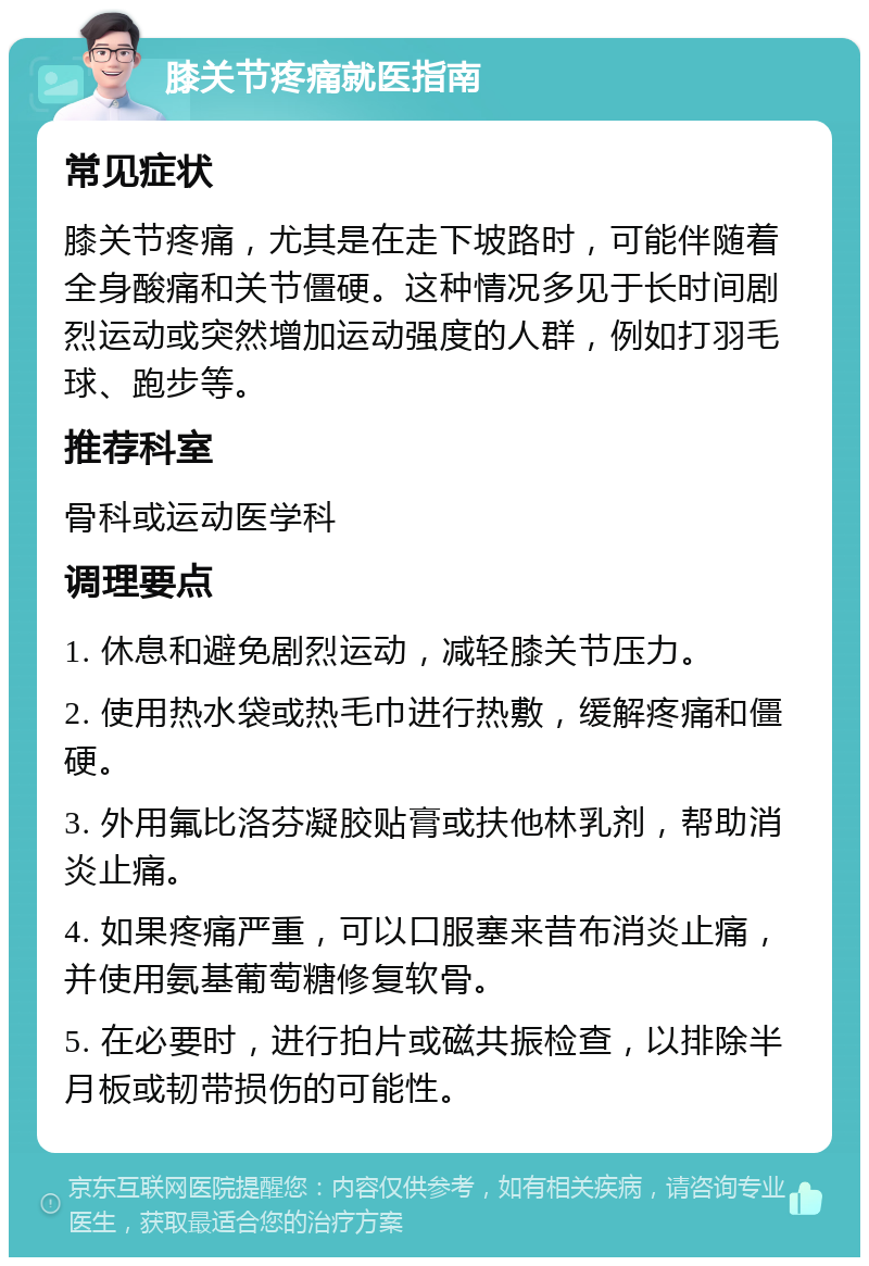 膝关节疼痛就医指南 常见症状 膝关节疼痛，尤其是在走下坡路时，可能伴随着全身酸痛和关节僵硬。这种情况多见于长时间剧烈运动或突然增加运动强度的人群，例如打羽毛球、跑步等。 推荐科室 骨科或运动医学科 调理要点 1. 休息和避免剧烈运动，减轻膝关节压力。 2. 使用热水袋或热毛巾进行热敷，缓解疼痛和僵硬。 3. 外用氟比洛芬凝胶贴膏或扶他林乳剂，帮助消炎止痛。 4. 如果疼痛严重，可以口服塞来昔布消炎止痛，并使用氨基葡萄糖修复软骨。 5. 在必要时，进行拍片或磁共振检查，以排除半月板或韧带损伤的可能性。