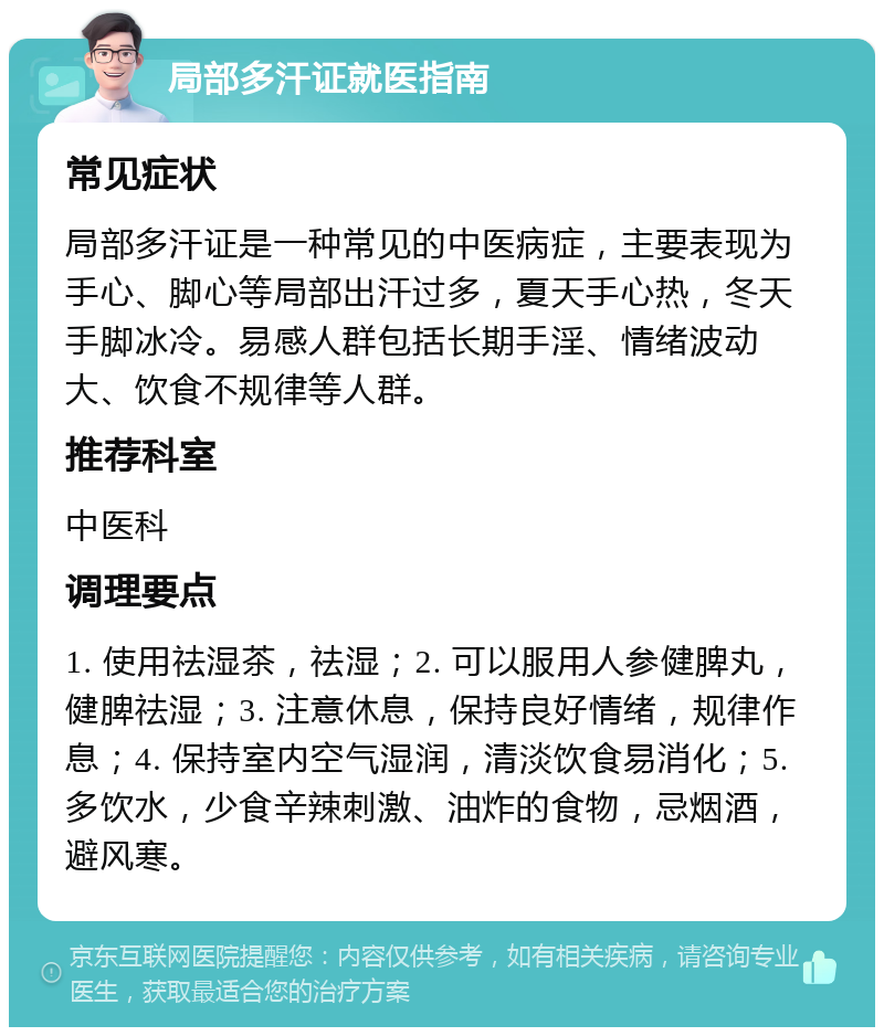 局部多汗证就医指南 常见症状 局部多汗证是一种常见的中医病症，主要表现为手心、脚心等局部出汗过多，夏天手心热，冬天手脚冰冷。易感人群包括长期手淫、情绪波动大、饮食不规律等人群。 推荐科室 中医科 调理要点 1. 使用祛湿茶，祛湿；2. 可以服用人参健脾丸，健脾祛湿；3. 注意休息，保持良好情绪，规律作息；4. 保持室内空气湿润，清淡饮食易消化；5. 多饮水，少食辛辣刺激、油炸的食物，忌烟酒，避风寒。