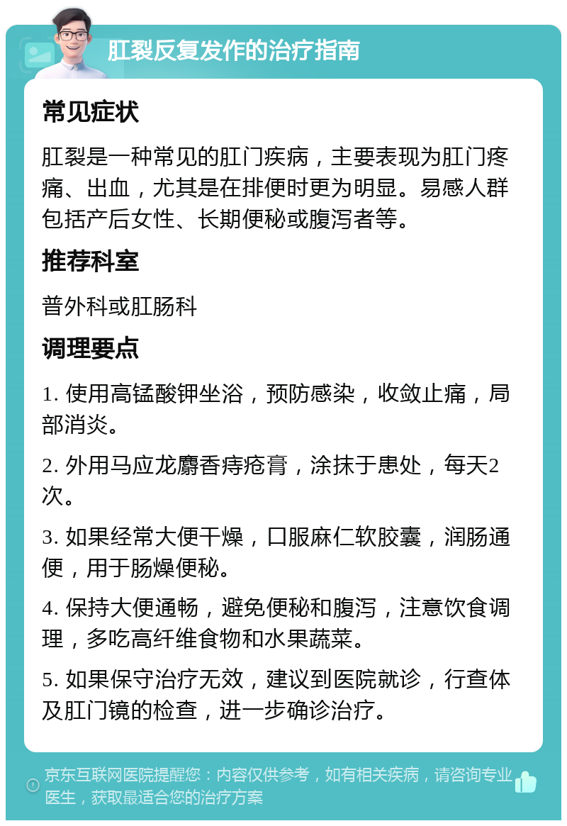 肛裂反复发作的治疗指南 常见症状 肛裂是一种常见的肛门疾病，主要表现为肛门疼痛、出血，尤其是在排便时更为明显。易感人群包括产后女性、长期便秘或腹泻者等。 推荐科室 普外科或肛肠科 调理要点 1. 使用高锰酸钾坐浴，预防感染，收敛止痛，局部消炎。 2. 外用马应龙麝香痔疮膏，涂抹于患处，每天2次。 3. 如果经常大便干燥，口服麻仁软胶囊，润肠通便，用于肠燥便秘。 4. 保持大便通畅，避免便秘和腹泻，注意饮食调理，多吃高纤维食物和水果蔬菜。 5. 如果保守治疗无效，建议到医院就诊，行查体及肛门镜的检查，进一步确诊治疗。