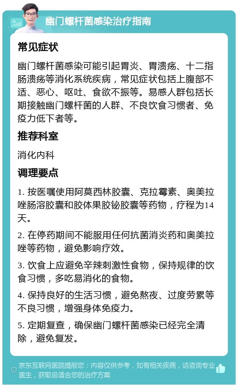 幽门螺杆菌感染治疗指南 常见症状 幽门螺杆菌感染可能引起胃炎、胃溃疡、十二指肠溃疡等消化系统疾病，常见症状包括上腹部不适、恶心、呕吐、食欲不振等。易感人群包括长期接触幽门螺杆菌的人群、不良饮食习惯者、免疫力低下者等。 推荐科室 消化内科 调理要点 1. 按医嘱使用阿莫西林胶囊、克拉霉素、奥美拉唑肠溶胶囊和胶体果胶铋胶囊等药物，疗程为14天。 2. 在停药期间不能服用任何抗菌消炎药和奥美拉唑等药物，避免影响疗效。 3. 饮食上应避免辛辣刺激性食物，保持规律的饮食习惯，多吃易消化的食物。 4. 保持良好的生活习惯，避免熬夜、过度劳累等不良习惯，增强身体免疫力。 5. 定期复查，确保幽门螺杆菌感染已经完全清除，避免复发。