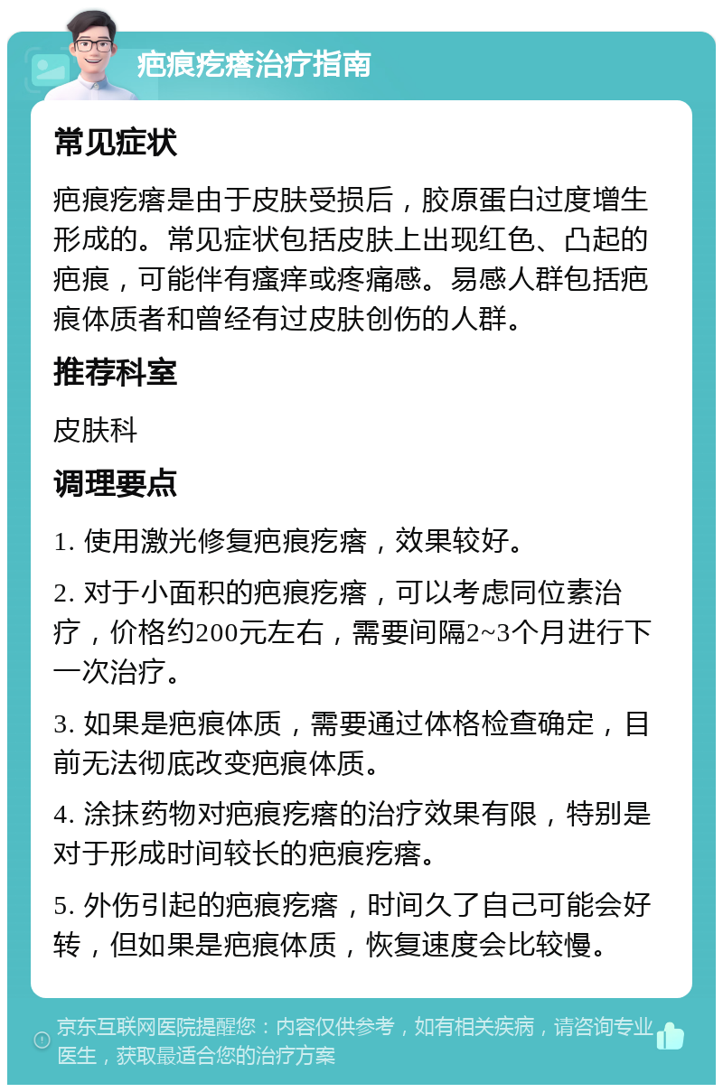 疤痕疙瘩治疗指南 常见症状 疤痕疙瘩是由于皮肤受损后，胶原蛋白过度增生形成的。常见症状包括皮肤上出现红色、凸起的疤痕，可能伴有瘙痒或疼痛感。易感人群包括疤痕体质者和曾经有过皮肤创伤的人群。 推荐科室 皮肤科 调理要点 1. 使用激光修复疤痕疙瘩，效果较好。 2. 对于小面积的疤痕疙瘩，可以考虑同位素治疗，价格约200元左右，需要间隔2~3个月进行下一次治疗。 3. 如果是疤痕体质，需要通过体格检查确定，目前无法彻底改变疤痕体质。 4. 涂抹药物对疤痕疙瘩的治疗效果有限，特别是对于形成时间较长的疤痕疙瘩。 5. 外伤引起的疤痕疙瘩，时间久了自己可能会好转，但如果是疤痕体质，恢复速度会比较慢。