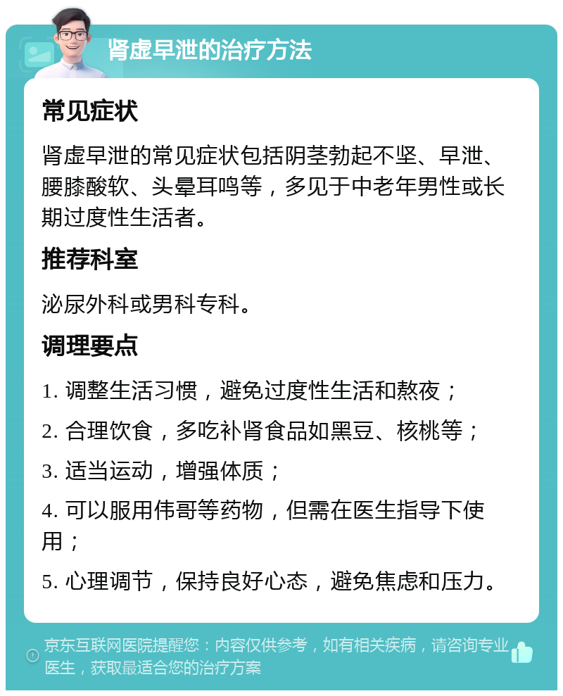 肾虚早泄的治疗方法 常见症状 肾虚早泄的常见症状包括阴茎勃起不坚、早泄、腰膝酸软、头晕耳鸣等，多见于中老年男性或长期过度性生活者。 推荐科室 泌尿外科或男科专科。 调理要点 1. 调整生活习惯，避免过度性生活和熬夜； 2. 合理饮食，多吃补肾食品如黑豆、核桃等； 3. 适当运动，增强体质； 4. 可以服用伟哥等药物，但需在医生指导下使用； 5. 心理调节，保持良好心态，避免焦虑和压力。