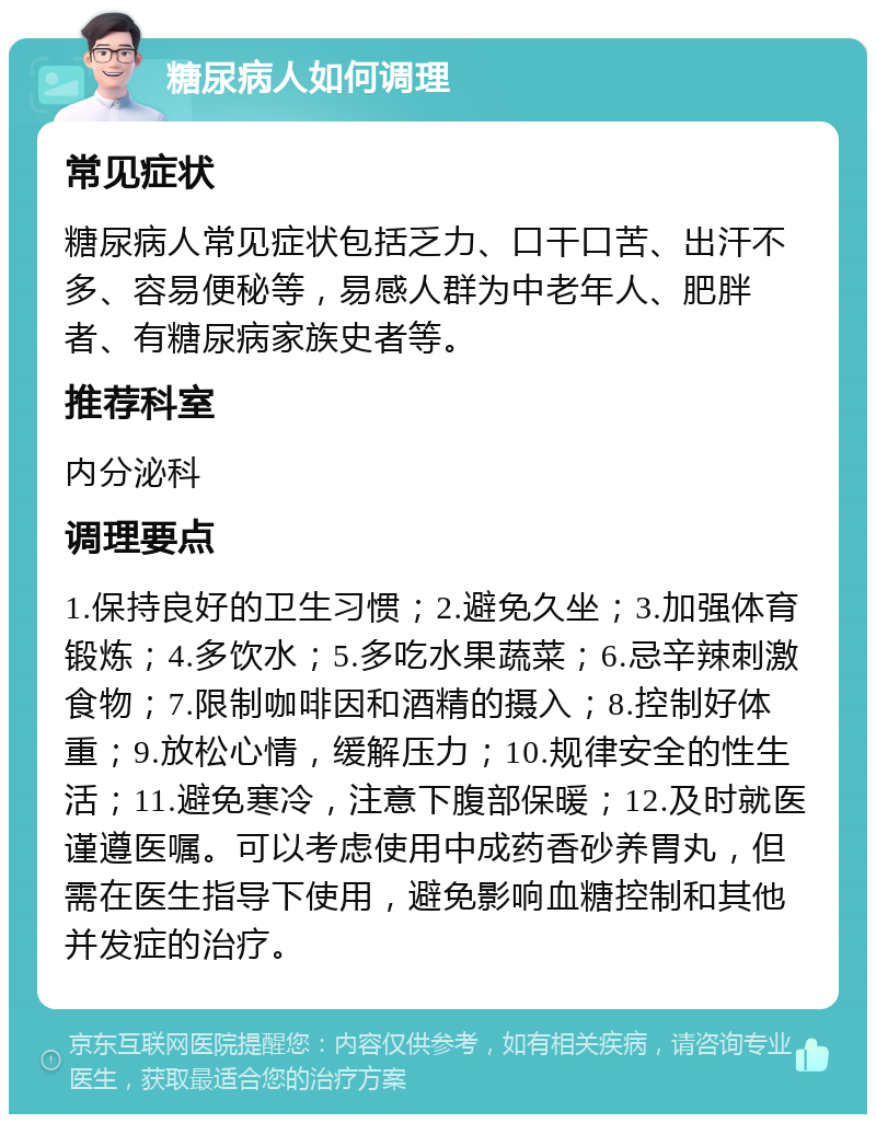 糖尿病人如何调理 常见症状 糖尿病人常见症状包括乏力、口干口苦、出汗不多、容易便秘等，易感人群为中老年人、肥胖者、有糖尿病家族史者等。 推荐科室 内分泌科 调理要点 1.保持良好的卫生习惯；2.避免久坐；3.加强体育锻炼；4.多饮水；5.多吃水果蔬菜；6.忌辛辣刺激食物；7.限制咖啡因和酒精的摄入；8.控制好体重；9.放松心情，缓解压力；10.规律安全的性生活；11.避免寒冷，注意下腹部保暖；12.及时就医谨遵医嘱。可以考虑使用中成药香砂养胃丸，但需在医生指导下使用，避免影响血糖控制和其他并发症的治疗。