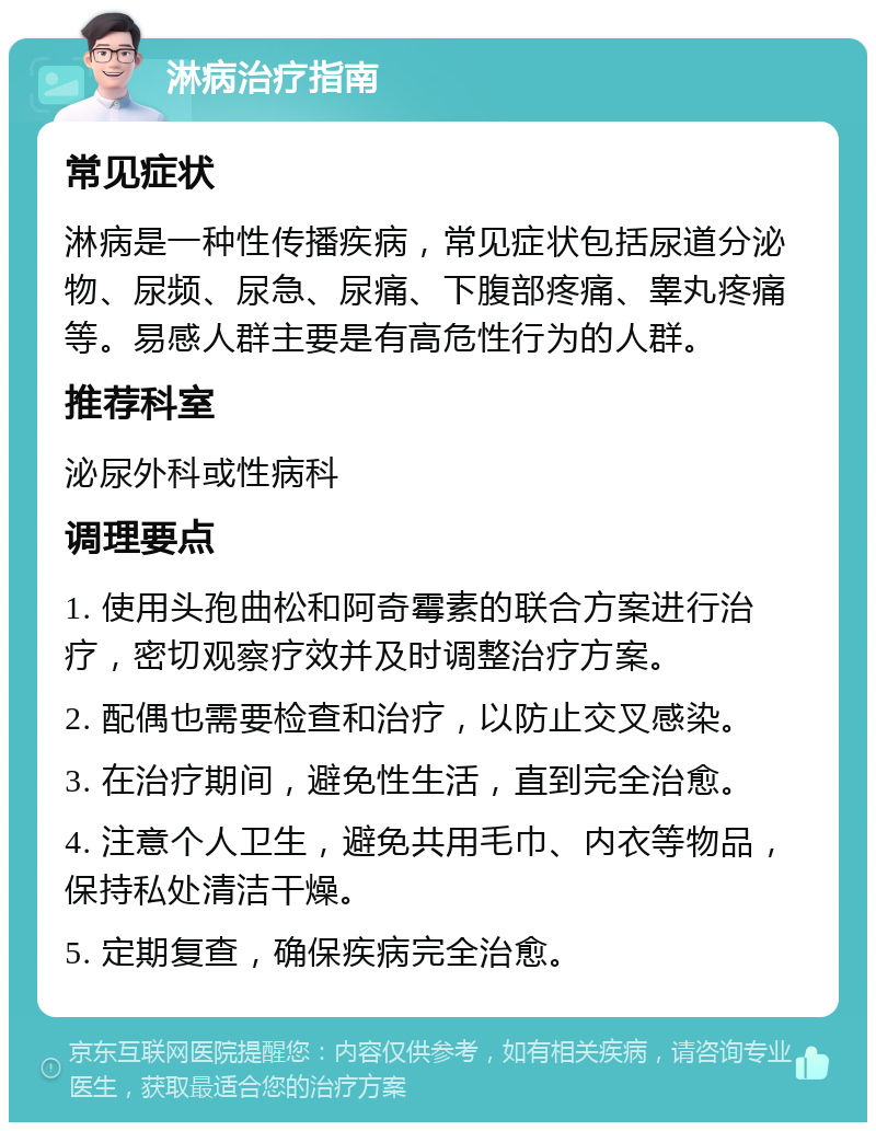 淋病治疗指南 常见症状 淋病是一种性传播疾病，常见症状包括尿道分泌物、尿频、尿急、尿痛、下腹部疼痛、睾丸疼痛等。易感人群主要是有高危性行为的人群。 推荐科室 泌尿外科或性病科 调理要点 1. 使用头孢曲松和阿奇霉素的联合方案进行治疗，密切观察疗效并及时调整治疗方案。 2. 配偶也需要检查和治疗，以防止交叉感染。 3. 在治疗期间，避免性生活，直到完全治愈。 4. 注意个人卫生，避免共用毛巾、内衣等物品，保持私处清洁干燥。 5. 定期复查，确保疾病完全治愈。