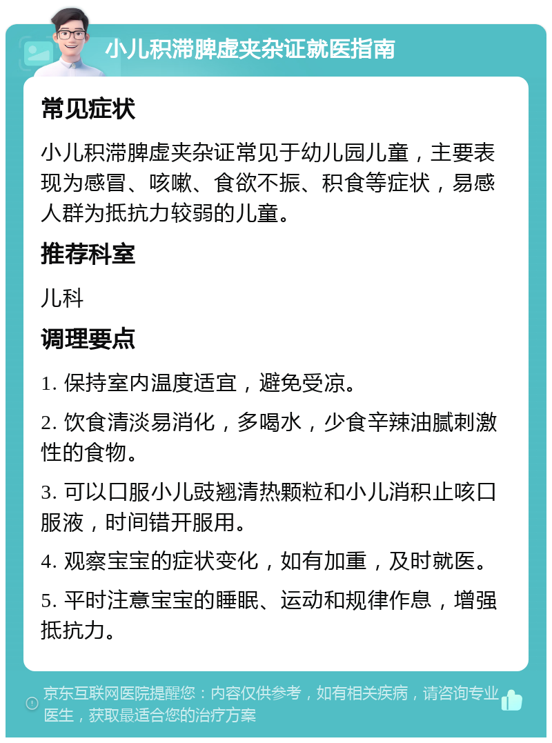 小儿积滞脾虚夹杂证就医指南 常见症状 小儿积滞脾虚夹杂证常见于幼儿园儿童，主要表现为感冒、咳嗽、食欲不振、积食等症状，易感人群为抵抗力较弱的儿童。 推荐科室 儿科 调理要点 1. 保持室内温度适宜，避免受凉。 2. 饮食清淡易消化，多喝水，少食辛辣油腻刺激性的食物。 3. 可以口服小儿豉翘清热颗粒和小儿消积止咳口服液，时间错开服用。 4. 观察宝宝的症状变化，如有加重，及时就医。 5. 平时注意宝宝的睡眠、运动和规律作息，增强抵抗力。