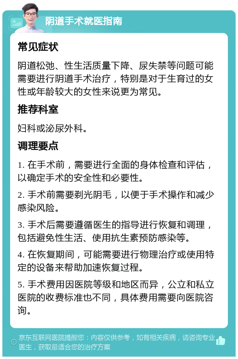 阴道手术就医指南 常见症状 阴道松弛、性生活质量下降、尿失禁等问题可能需要进行阴道手术治疗，特别是对于生育过的女性或年龄较大的女性来说更为常见。 推荐科室 妇科或泌尿外科。 调理要点 1. 在手术前，需要进行全面的身体检查和评估，以确定手术的安全性和必要性。 2. 手术前需要剃光阴毛，以便于手术操作和减少感染风险。 3. 手术后需要遵循医生的指导进行恢复和调理，包括避免性生活、使用抗生素预防感染等。 4. 在恢复期间，可能需要进行物理治疗或使用特定的设备来帮助加速恢复过程。 5. 手术费用因医院等级和地区而异，公立和私立医院的收费标准也不同，具体费用需要向医院咨询。