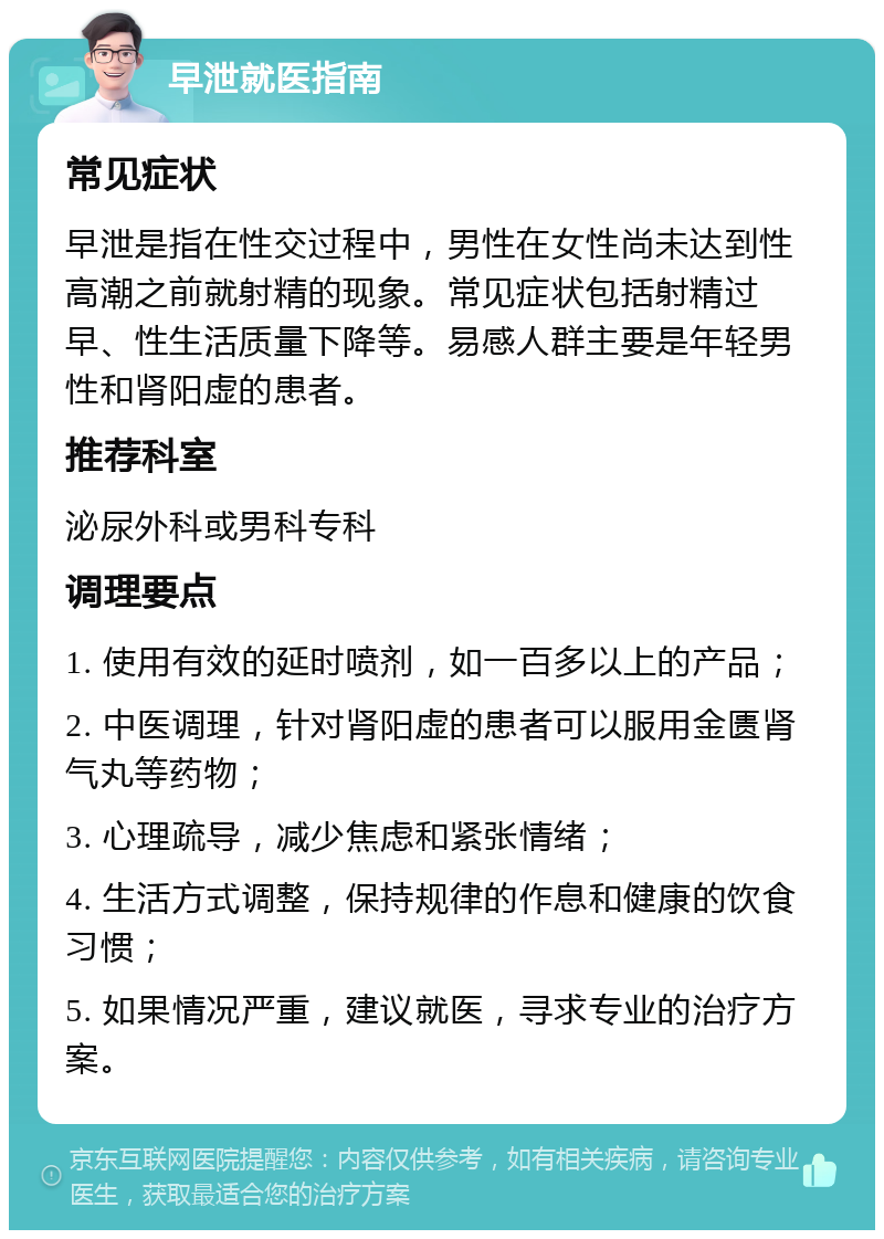 早泄就医指南 常见症状 早泄是指在性交过程中，男性在女性尚未达到性高潮之前就射精的现象。常见症状包括射精过早、性生活质量下降等。易感人群主要是年轻男性和肾阳虚的患者。 推荐科室 泌尿外科或男科专科 调理要点 1. 使用有效的延时喷剂，如一百多以上的产品； 2. 中医调理，针对肾阳虚的患者可以服用金匮肾气丸等药物； 3. 心理疏导，减少焦虑和紧张情绪； 4. 生活方式调整，保持规律的作息和健康的饮食习惯； 5. 如果情况严重，建议就医，寻求专业的治疗方案。