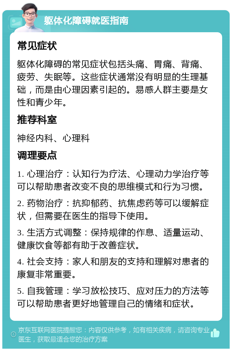 躯体化障碍就医指南 常见症状 躯体化障碍的常见症状包括头痛、胃痛、背痛、疲劳、失眠等。这些症状通常没有明显的生理基础，而是由心理因素引起的。易感人群主要是女性和青少年。 推荐科室 神经内科、心理科 调理要点 1. 心理治疗：认知行为疗法、心理动力学治疗等可以帮助患者改变不良的思维模式和行为习惯。 2. 药物治疗：抗抑郁药、抗焦虑药等可以缓解症状，但需要在医生的指导下使用。 3. 生活方式调整：保持规律的作息、适量运动、健康饮食等都有助于改善症状。 4. 社会支持：家人和朋友的支持和理解对患者的康复非常重要。 5. 自我管理：学习放松技巧、应对压力的方法等可以帮助患者更好地管理自己的情绪和症状。