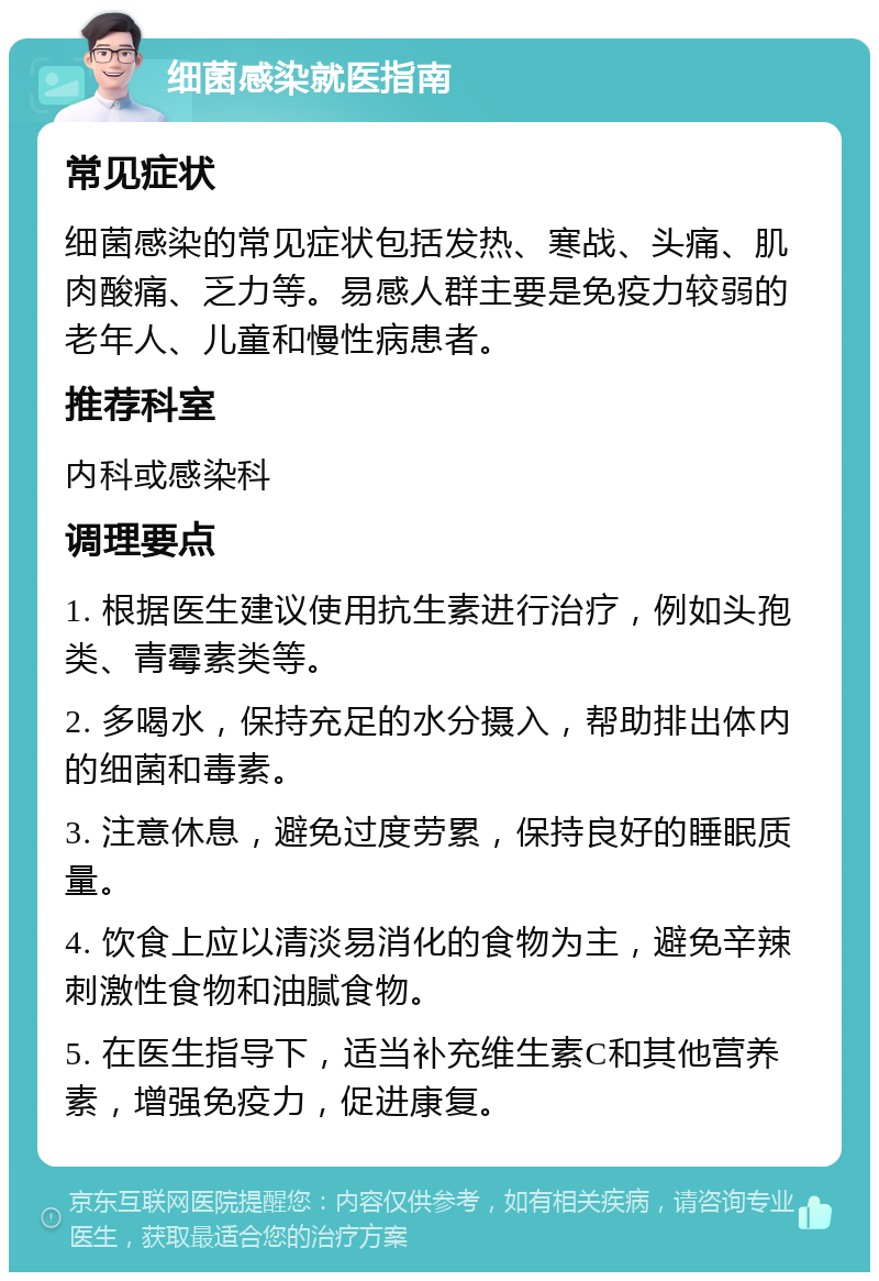 细菌感染就医指南 常见症状 细菌感染的常见症状包括发热、寒战、头痛、肌肉酸痛、乏力等。易感人群主要是免疫力较弱的老年人、儿童和慢性病患者。 推荐科室 内科或感染科 调理要点 1. 根据医生建议使用抗生素进行治疗，例如头孢类、青霉素类等。 2. 多喝水，保持充足的水分摄入，帮助排出体内的细菌和毒素。 3. 注意休息，避免过度劳累，保持良好的睡眠质量。 4. 饮食上应以清淡易消化的食物为主，避免辛辣刺激性食物和油腻食物。 5. 在医生指导下，适当补充维生素C和其他营养素，增强免疫力，促进康复。