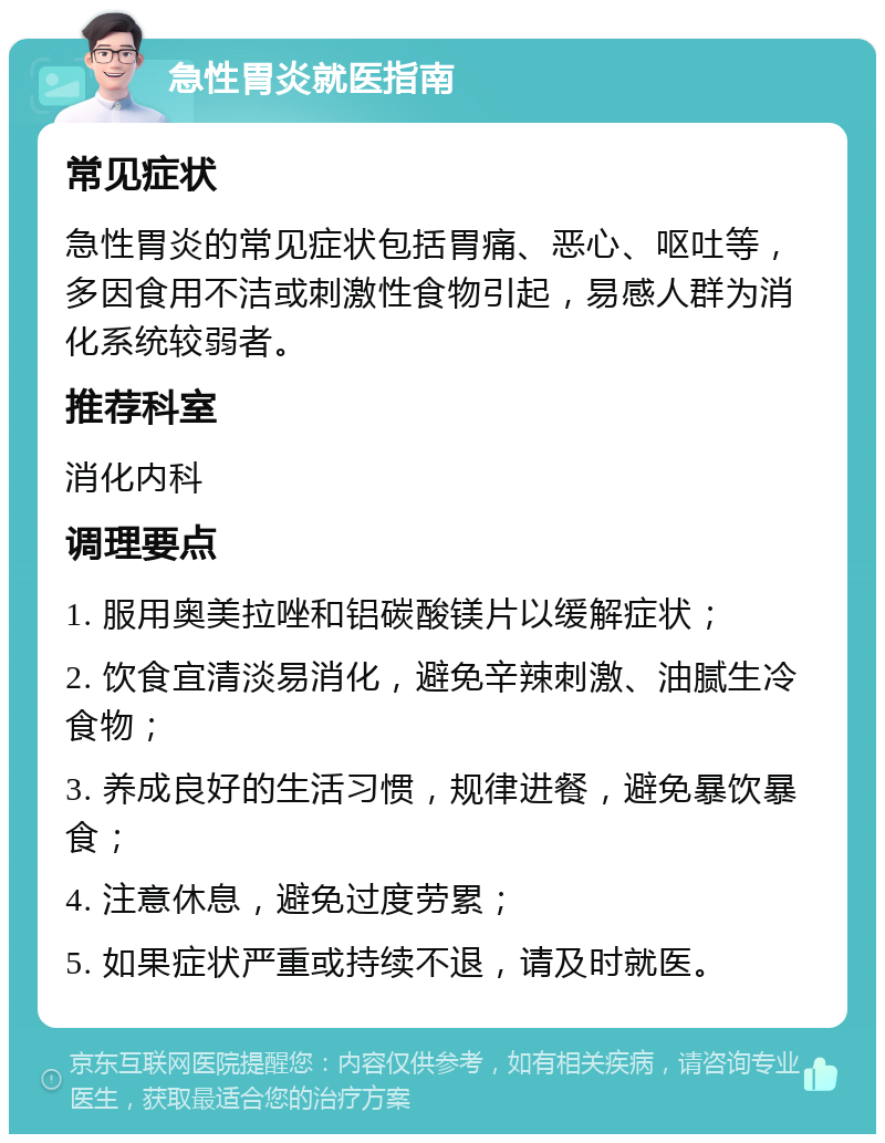 急性胃炎就医指南 常见症状 急性胃炎的常见症状包括胃痛、恶心、呕吐等，多因食用不洁或刺激性食物引起，易感人群为消化系统较弱者。 推荐科室 消化内科 调理要点 1. 服用奥美拉唑和铝碳酸镁片以缓解症状； 2. 饮食宜清淡易消化，避免辛辣刺激、油腻生冷食物； 3. 养成良好的生活习惯，规律进餐，避免暴饮暴食； 4. 注意休息，避免过度劳累； 5. 如果症状严重或持续不退，请及时就医。