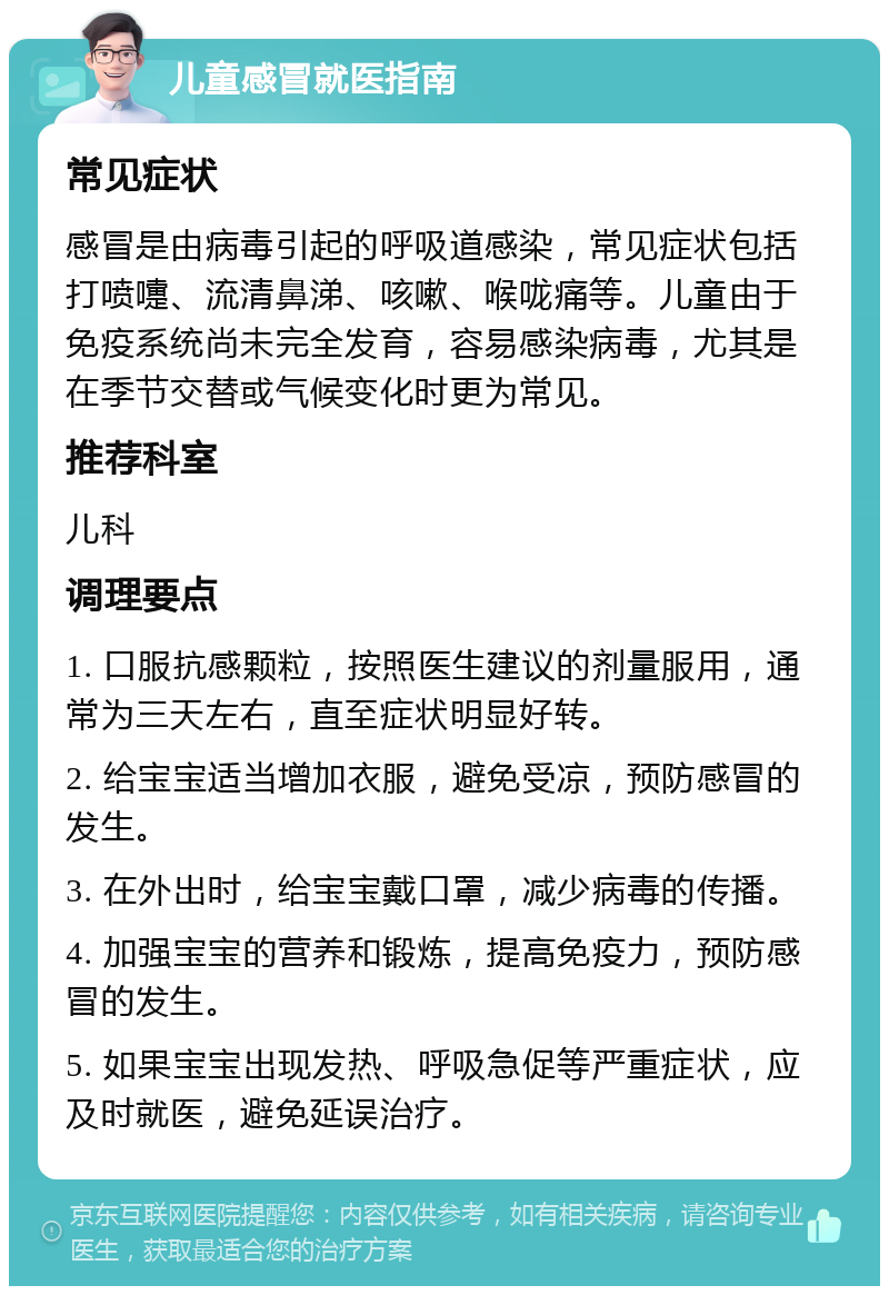 儿童感冒就医指南 常见症状 感冒是由病毒引起的呼吸道感染，常见症状包括打喷嚏、流清鼻涕、咳嗽、喉咙痛等。儿童由于免疫系统尚未完全发育，容易感染病毒，尤其是在季节交替或气候变化时更为常见。 推荐科室 儿科 调理要点 1. 口服抗感颗粒，按照医生建议的剂量服用，通常为三天左右，直至症状明显好转。 2. 给宝宝适当增加衣服，避免受凉，预防感冒的发生。 3. 在外出时，给宝宝戴口罩，减少病毒的传播。 4. 加强宝宝的营养和锻炼，提高免疫力，预防感冒的发生。 5. 如果宝宝出现发热、呼吸急促等严重症状，应及时就医，避免延误治疗。