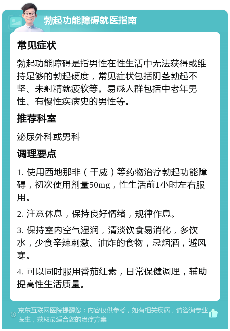 勃起功能障碍就医指南 常见症状 勃起功能障碍是指男性在性生活中无法获得或维持足够的勃起硬度，常见症状包括阴茎勃起不坚、未射精就疲软等。易感人群包括中老年男性、有慢性疾病史的男性等。 推荐科室 泌尿外科或男科 调理要点 1. 使用西地那非（千威）等药物治疗勃起功能障碍，初次使用剂量50mg，性生活前1小时左右服用。 2. 注意休息，保持良好情绪，规律作息。 3. 保持室内空气湿润，清淡饮食易消化，多饮水，少食辛辣刺激、油炸的食物，忌烟酒，避风寒。 4. 可以同时服用番茄红素，日常保健调理，辅助提高性生活质量。