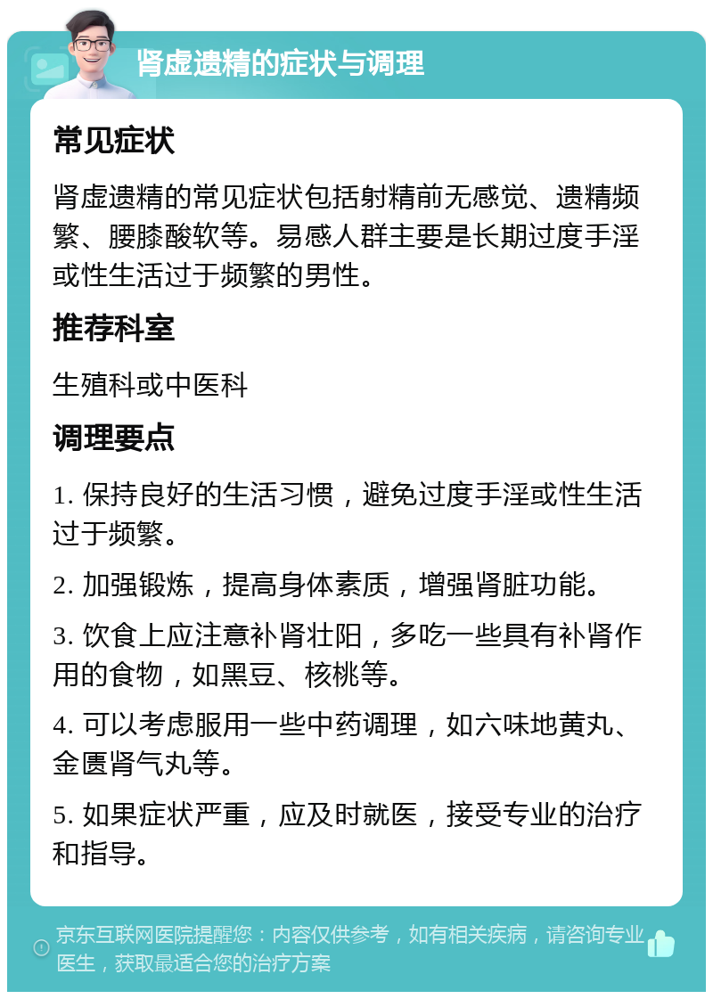 肾虚遗精的症状与调理 常见症状 肾虚遗精的常见症状包括射精前无感觉、遗精频繁、腰膝酸软等。易感人群主要是长期过度手淫或性生活过于频繁的男性。 推荐科室 生殖科或中医科 调理要点 1. 保持良好的生活习惯，避免过度手淫或性生活过于频繁。 2. 加强锻炼，提高身体素质，增强肾脏功能。 3. 饮食上应注意补肾壮阳，多吃一些具有补肾作用的食物，如黑豆、核桃等。 4. 可以考虑服用一些中药调理，如六味地黄丸、金匮肾气丸等。 5. 如果症状严重，应及时就医，接受专业的治疗和指导。