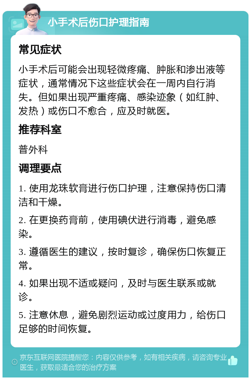 小手术后伤口护理指南 常见症状 小手术后可能会出现轻微疼痛、肿胀和渗出液等症状，通常情况下这些症状会在一周内自行消失。但如果出现严重疼痛、感染迹象（如红肿、发热）或伤口不愈合，应及时就医。 推荐科室 普外科 调理要点 1. 使用龙珠软膏进行伤口护理，注意保持伤口清洁和干燥。 2. 在更换药膏前，使用碘伏进行消毒，避免感染。 3. 遵循医生的建议，按时复诊，确保伤口恢复正常。 4. 如果出现不适或疑问，及时与医生联系或就诊。 5. 注意休息，避免剧烈运动或过度用力，给伤口足够的时间恢复。