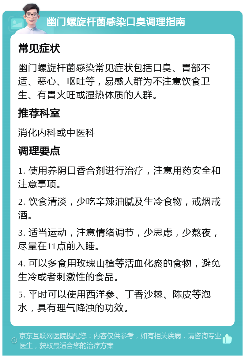 幽门螺旋杆菌感染口臭调理指南 常见症状 幽门螺旋杆菌感染常见症状包括口臭、胃部不适、恶心、呕吐等，易感人群为不注意饮食卫生、有胃火旺或湿热体质的人群。 推荐科室 消化内科或中医科 调理要点 1. 使用养阴口香合剂进行治疗，注意用药安全和注意事项。 2. 饮食清淡，少吃辛辣油腻及生冷食物，戒烟戒酒。 3. 适当运动，注意情绪调节，少思虑，少熬夜，尽量在11点前入睡。 4. 可以多食用玫瑰山楂等活血化瘀的食物，避免生冷或者刺激性的食品。 5. 平时可以使用西洋参、丁香沙棘、陈皮等泡水，具有理气降浊的功效。