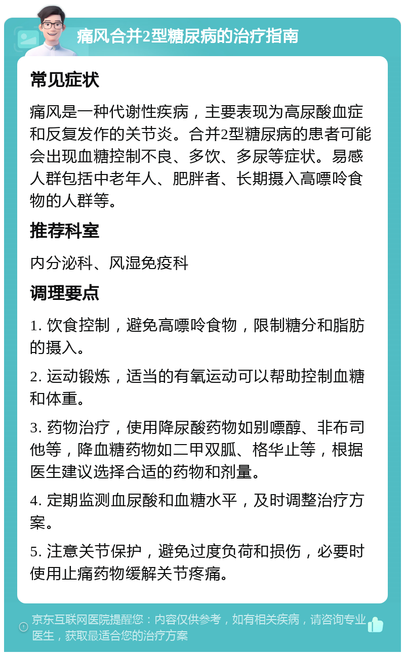 痛风合并2型糖尿病的治疗指南 常见症状 痛风是一种代谢性疾病，主要表现为高尿酸血症和反复发作的关节炎。合并2型糖尿病的患者可能会出现血糖控制不良、多饮、多尿等症状。易感人群包括中老年人、肥胖者、长期摄入高嘌呤食物的人群等。 推荐科室 内分泌科、风湿免疫科 调理要点 1. 饮食控制，避免高嘌呤食物，限制糖分和脂肪的摄入。 2. 运动锻炼，适当的有氧运动可以帮助控制血糖和体重。 3. 药物治疗，使用降尿酸药物如别嘌醇、非布司他等，降血糖药物如二甲双胍、格华止等，根据医生建议选择合适的药物和剂量。 4. 定期监测血尿酸和血糖水平，及时调整治疗方案。 5. 注意关节保护，避免过度负荷和损伤，必要时使用止痛药物缓解关节疼痛。