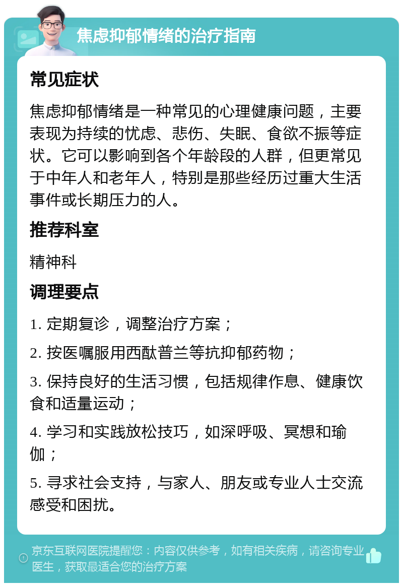 焦虑抑郁情绪的治疗指南 常见症状 焦虑抑郁情绪是一种常见的心理健康问题，主要表现为持续的忧虑、悲伤、失眠、食欲不振等症状。它可以影响到各个年龄段的人群，但更常见于中年人和老年人，特别是那些经历过重大生活事件或长期压力的人。 推荐科室 精神科 调理要点 1. 定期复诊，调整治疗方案； 2. 按医嘱服用西酞普兰等抗抑郁药物； 3. 保持良好的生活习惯，包括规律作息、健康饮食和适量运动； 4. 学习和实践放松技巧，如深呼吸、冥想和瑜伽； 5. 寻求社会支持，与家人、朋友或专业人士交流感受和困扰。