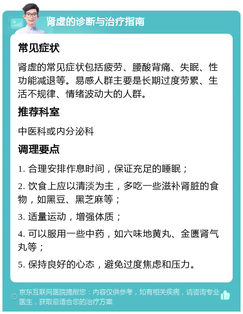 肾虚的诊断与治疗指南 常见症状 肾虚的常见症状包括疲劳、腰酸背痛、失眠、性功能减退等。易感人群主要是长期过度劳累、生活不规律、情绪波动大的人群。 推荐科室 中医科或内分泌科 调理要点 1. 合理安排作息时间，保证充足的睡眠； 2. 饮食上应以清淡为主，多吃一些滋补肾脏的食物，如黑豆、黑芝麻等； 3. 适量运动，增强体质； 4. 可以服用一些中药，如六味地黄丸、金匮肾气丸等； 5. 保持良好的心态，避免过度焦虑和压力。