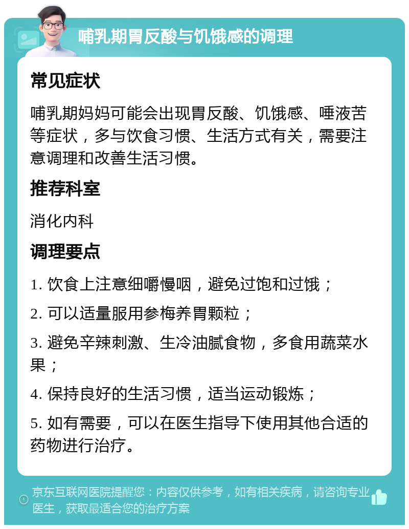 哺乳期胃反酸与饥饿感的调理 常见症状 哺乳期妈妈可能会出现胃反酸、饥饿感、唾液苦等症状，多与饮食习惯、生活方式有关，需要注意调理和改善生活习惯。 推荐科室 消化内科 调理要点 1. 饮食上注意细嚼慢咽，避免过饱和过饿； 2. 可以适量服用参梅养胃颗粒； 3. 避免辛辣刺激、生冷油腻食物，多食用蔬菜水果； 4. 保持良好的生活习惯，适当运动锻炼； 5. 如有需要，可以在医生指导下使用其他合适的药物进行治疗。