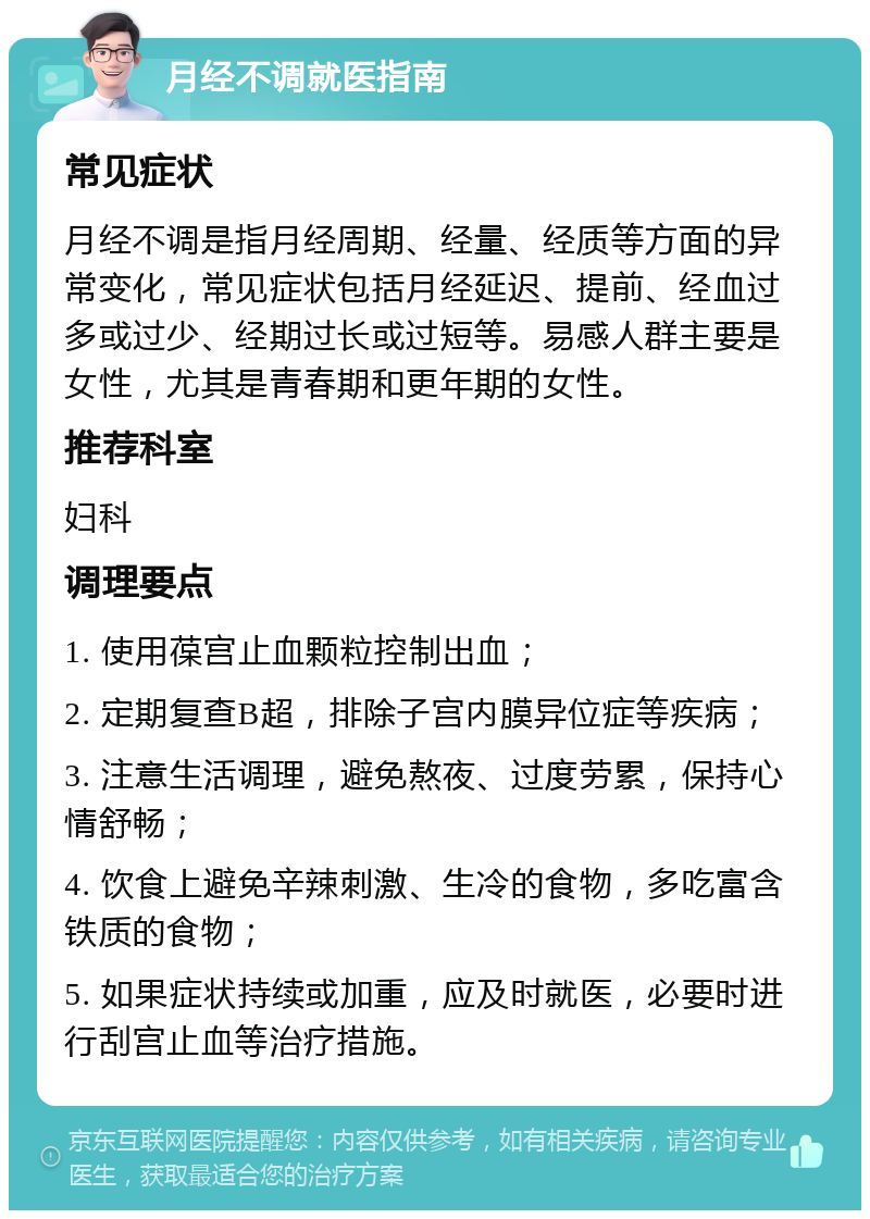 月经不调就医指南 常见症状 月经不调是指月经周期、经量、经质等方面的异常变化，常见症状包括月经延迟、提前、经血过多或过少、经期过长或过短等。易感人群主要是女性，尤其是青春期和更年期的女性。 推荐科室 妇科 调理要点 1. 使用葆宫止血颗粒控制出血； 2. 定期复查B超，排除子宫内膜异位症等疾病； 3. 注意生活调理，避免熬夜、过度劳累，保持心情舒畅； 4. 饮食上避免辛辣刺激、生冷的食物，多吃富含铁质的食物； 5. 如果症状持续或加重，应及时就医，必要时进行刮宫止血等治疗措施。