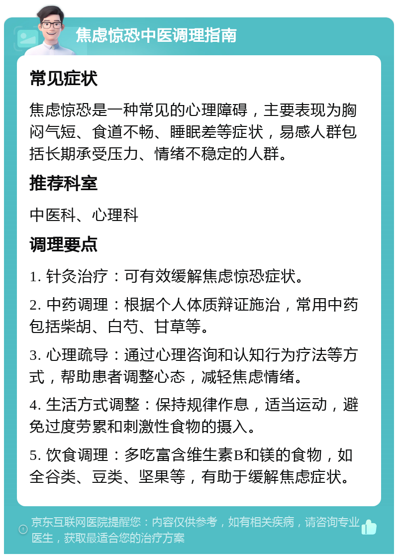 焦虑惊恐中医调理指南 常见症状 焦虑惊恐是一种常见的心理障碍，主要表现为胸闷气短、食道不畅、睡眠差等症状，易感人群包括长期承受压力、情绪不稳定的人群。 推荐科室 中医科、心理科 调理要点 1. 针灸治疗：可有效缓解焦虑惊恐症状。 2. 中药调理：根据个人体质辩证施治，常用中药包括柴胡、白芍、甘草等。 3. 心理疏导：通过心理咨询和认知行为疗法等方式，帮助患者调整心态，减轻焦虑情绪。 4. 生活方式调整：保持规律作息，适当运动，避免过度劳累和刺激性食物的摄入。 5. 饮食调理：多吃富含维生素B和镁的食物，如全谷类、豆类、坚果等，有助于缓解焦虑症状。