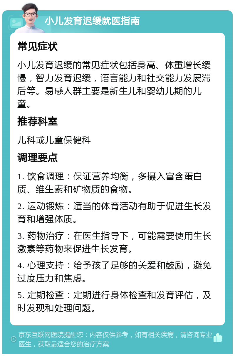 小儿发育迟缓就医指南 常见症状 小儿发育迟缓的常见症状包括身高、体重增长缓慢，智力发育迟缓，语言能力和社交能力发展滞后等。易感人群主要是新生儿和婴幼儿期的儿童。 推荐科室 儿科或儿童保健科 调理要点 1. 饮食调理：保证营养均衡，多摄入富含蛋白质、维生素和矿物质的食物。 2. 运动锻炼：适当的体育活动有助于促进生长发育和增强体质。 3. 药物治疗：在医生指导下，可能需要使用生长激素等药物来促进生长发育。 4. 心理支持：给予孩子足够的关爱和鼓励，避免过度压力和焦虑。 5. 定期检查：定期进行身体检查和发育评估，及时发现和处理问题。