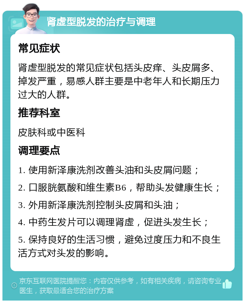 肾虚型脱发的治疗与调理 常见症状 肾虚型脱发的常见症状包括头皮痒、头皮屑多、掉发严重，易感人群主要是中老年人和长期压力过大的人群。 推荐科室 皮肤科或中医科 调理要点 1. 使用新泽康洗剂改善头油和头皮屑问题； 2. 口服胱氨酸和维生素B6，帮助头发健康生长； 3. 外用新泽康洗剂控制头皮屑和头油； 4. 中药生发片可以调理肾虚，促进头发生长； 5. 保持良好的生活习惯，避免过度压力和不良生活方式对头发的影响。