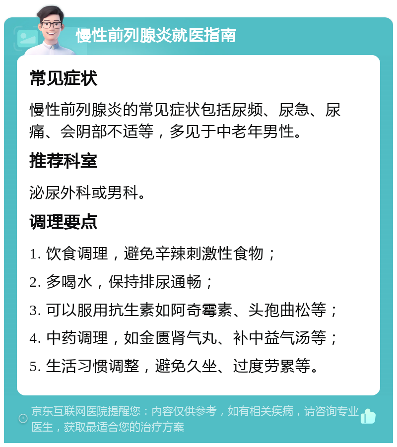 慢性前列腺炎就医指南 常见症状 慢性前列腺炎的常见症状包括尿频、尿急、尿痛、会阴部不适等，多见于中老年男性。 推荐科室 泌尿外科或男科。 调理要点 1. 饮食调理，避免辛辣刺激性食物； 2. 多喝水，保持排尿通畅； 3. 可以服用抗生素如阿奇霉素、头孢曲松等； 4. 中药调理，如金匮肾气丸、补中益气汤等； 5. 生活习惯调整，避免久坐、过度劳累等。