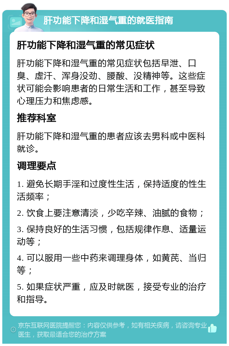 肝功能下降和湿气重的就医指南 肝功能下降和湿气重的常见症状 肝功能下降和湿气重的常见症状包括早泄、口臭、虚汗、浑身没劲、腰酸、没精神等。这些症状可能会影响患者的日常生活和工作，甚至导致心理压力和焦虑感。 推荐科室 肝功能下降和湿气重的患者应该去男科或中医科就诊。 调理要点 1. 避免长期手淫和过度性生活，保持适度的性生活频率； 2. 饮食上要注意清淡，少吃辛辣、油腻的食物； 3. 保持良好的生活习惯，包括规律作息、适量运动等； 4. 可以服用一些中药来调理身体，如黄芪、当归等； 5. 如果症状严重，应及时就医，接受专业的治疗和指导。