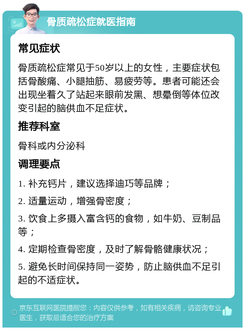 骨质疏松症就医指南 常见症状 骨质疏松症常见于50岁以上的女性，主要症状包括骨酸痛、小腿抽筋、易疲劳等。患者可能还会出现坐着久了站起来眼前发黑、想晕倒等体位改变引起的脑供血不足症状。 推荐科室 骨科或内分泌科 调理要点 1. 补充钙片，建议选择迪巧等品牌； 2. 适量运动，增强骨密度； 3. 饮食上多摄入富含钙的食物，如牛奶、豆制品等； 4. 定期检查骨密度，及时了解骨骼健康状况； 5. 避免长时间保持同一姿势，防止脑供血不足引起的不适症状。