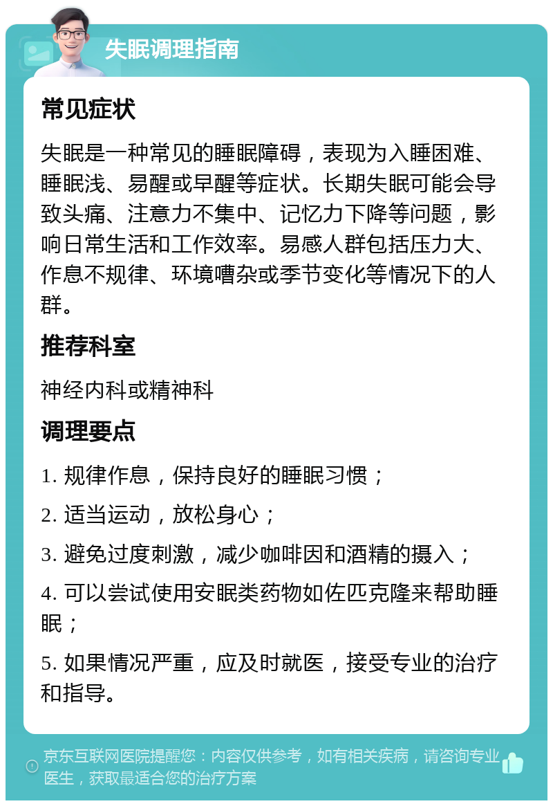 失眠调理指南 常见症状 失眠是一种常见的睡眠障碍，表现为入睡困难、睡眠浅、易醒或早醒等症状。长期失眠可能会导致头痛、注意力不集中、记忆力下降等问题，影响日常生活和工作效率。易感人群包括压力大、作息不规律、环境嘈杂或季节变化等情况下的人群。 推荐科室 神经内科或精神科 调理要点 1. 规律作息，保持良好的睡眠习惯； 2. 适当运动，放松身心； 3. 避免过度刺激，减少咖啡因和酒精的摄入； 4. 可以尝试使用安眠类药物如佐匹克隆来帮助睡眠； 5. 如果情况严重，应及时就医，接受专业的治疗和指导。