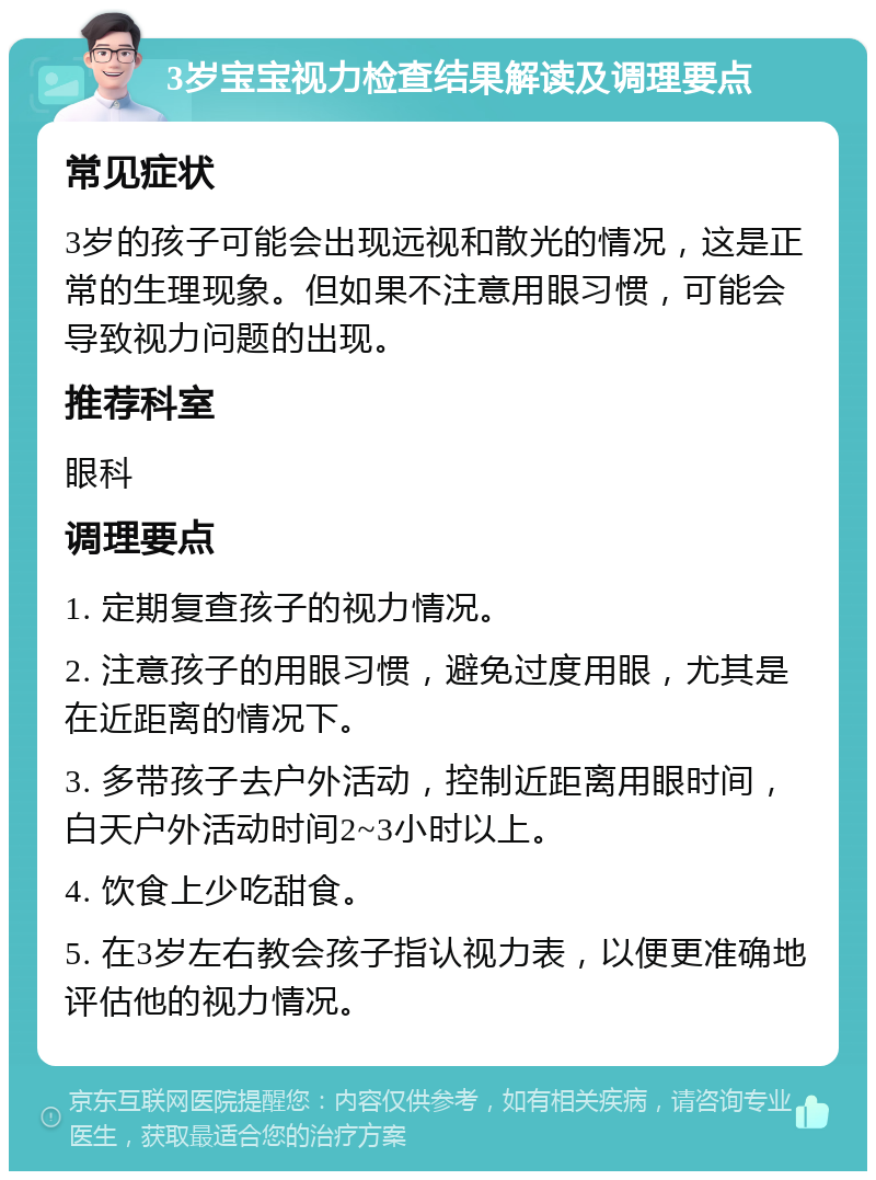 3岁宝宝视力检查结果解读及调理要点 常见症状 3岁的孩子可能会出现远视和散光的情况，这是正常的生理现象。但如果不注意用眼习惯，可能会导致视力问题的出现。 推荐科室 眼科 调理要点 1. 定期复查孩子的视力情况。 2. 注意孩子的用眼习惯，避免过度用眼，尤其是在近距离的情况下。 3. 多带孩子去户外活动，控制近距离用眼时间，白天户外活动时间2~3小时以上。 4. 饮食上少吃甜食。 5. 在3岁左右教会孩子指认视力表，以便更准确地评估他的视力情况。