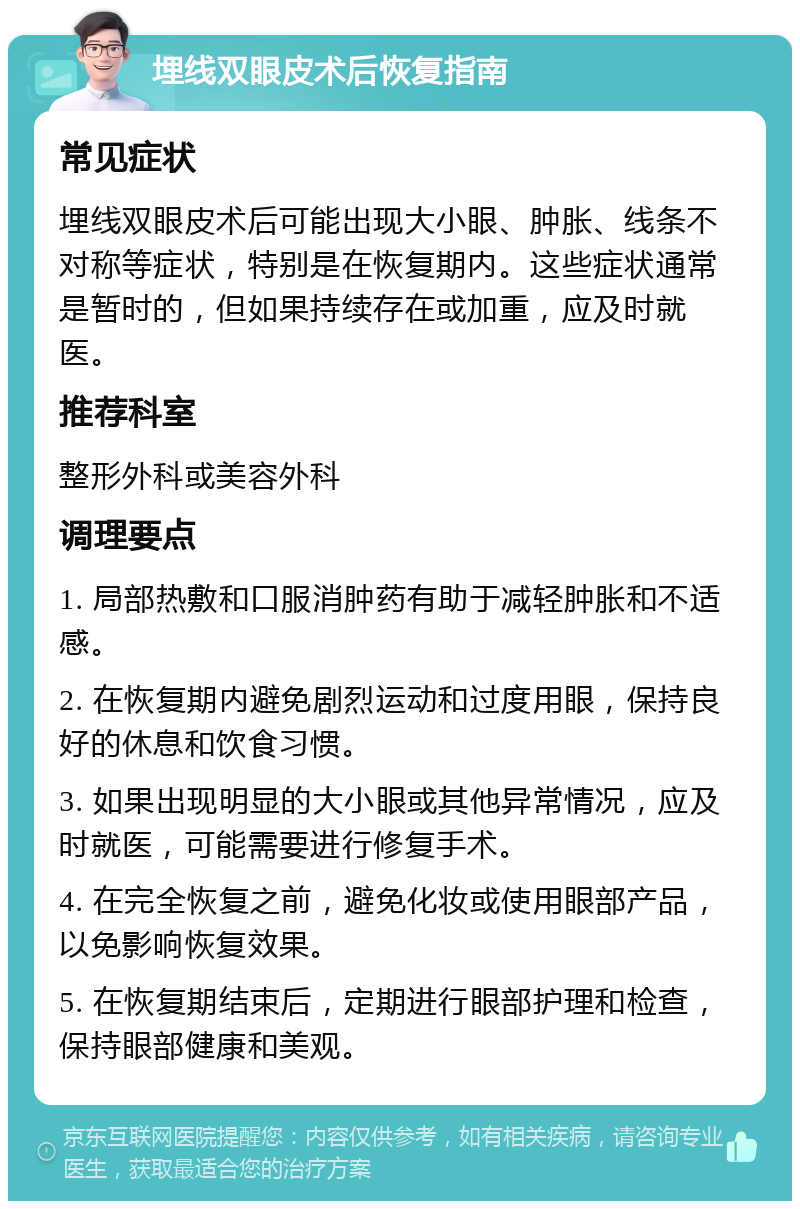 埋线双眼皮术后恢复指南 常见症状 埋线双眼皮术后可能出现大小眼、肿胀、线条不对称等症状，特别是在恢复期内。这些症状通常是暂时的，但如果持续存在或加重，应及时就医。 推荐科室 整形外科或美容外科 调理要点 1. 局部热敷和口服消肿药有助于减轻肿胀和不适感。 2. 在恢复期内避免剧烈运动和过度用眼，保持良好的休息和饮食习惯。 3. 如果出现明显的大小眼或其他异常情况，应及时就医，可能需要进行修复手术。 4. 在完全恢复之前，避免化妆或使用眼部产品，以免影响恢复效果。 5. 在恢复期结束后，定期进行眼部护理和检查，保持眼部健康和美观。